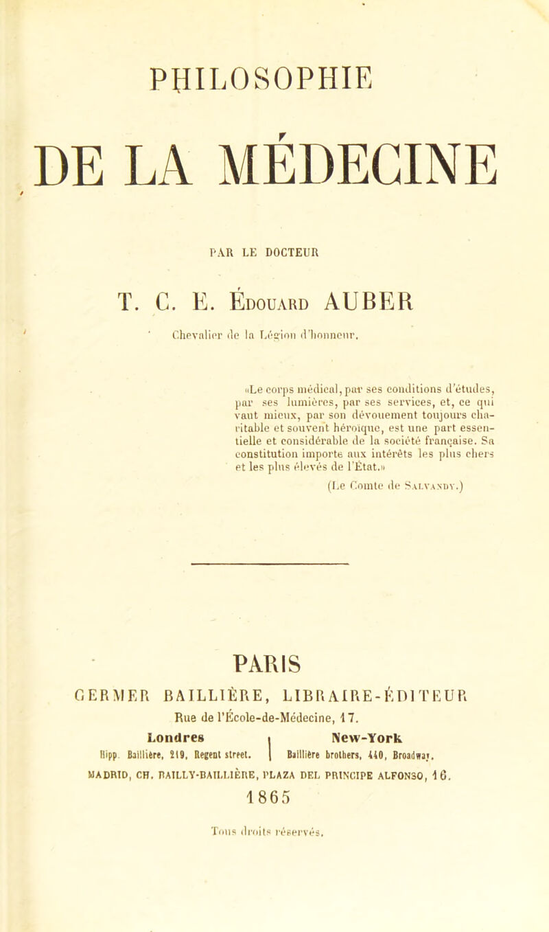 PAR LE DOCTEUR T. C. E. Édouard AUBER Chevalier de ia Légion d'honneur. «Le corps médical,par ses conditions d’études, par ses lumières, par ses services, et, ce qui vaut mieux, par son dévouement toujours cha- ritable et souvent héroïque, est une part essen- tielle et considérable de la société française. Sa constitution importe anx intérêts les plus chers et les plus élevés de l'État,» (Le Comte de Salvaxdy.) PARIS GERMER BAILLIÈRE, LIBRAIRE-ÉDITEUR Rue de l’Ecole-de-Médecine, \ 7. Londres i New-York llipp. Baillière, 219. Ueeenl Street. | Baillière brothers, 440, Broadnaj. MADRID, CH. TUTLLV-BAII.UÈRE, l’LAZA DEL PRINCIPE ALF0N30, 16. 1865 Tous droits réservés.