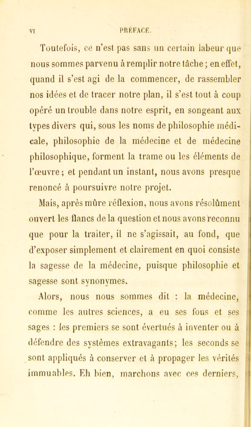 Toutefois, ce n’est pas sans un certain labeur que nous sommes parvenu à remplir notre tâche; en effet, quand il s’est agi de la commencer, de rassembler nos idées et de tracer notre plan, il s’est tout à coup opéré un trouble dans notre esprit, en songeant aux types divers qui, sous les noms de philosophie médi- cale, philosophie de la médecine et de médecine philosophique, forment la trame ou les éléments de l’œuvre; et pendant un instant, nous avons presque renoncé câ poursuivre notre projet. Mais, après mûre réflexion, nous avons résolûment ouvert les flancs delà question et nous avons reconnu que pour la traiter, il ne s’agissait, au fond, que d’exposer simplement et clairement en quoi consiste la sagesse de la médecine, puisque philosophie et sagesse sont synonymes. Alors, nous nous sommes dit : la médecine, comme les autres sciences, a eu ses fous et ses sages : les premiers se sont évertués à inventer ou à défendre des systèmes extravagants; les seconds se sont appliqués à conserver et à propager les vérités immuables. F,h bien, marchons avec ces derniers,