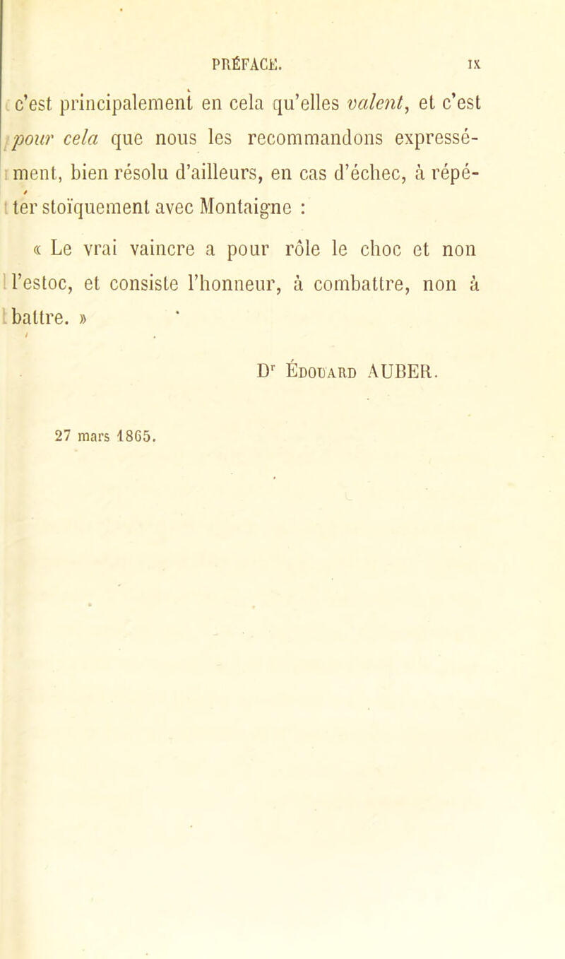 c’est principalement en cela qu’elles valent, et c’est pour cela que nous les recommandons expressé- ment, bien résolu d’ailleurs, en cas d’échec, à répé- / ter stoïquement avec Montaigne : « Le vrai vaincre a pour rôle le choc et non l’estoc, et consiste l’honneur, à combattre, non à battre. » D1' Édouard AUBER. 27 mars 1865.