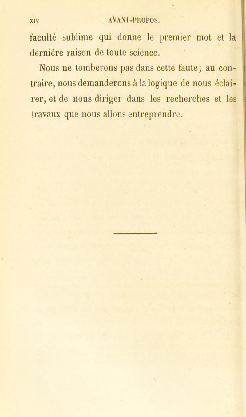 faculté sublime qui donne le premier mot et la dernière raison de toute science. Nous ne tomberons pas dans cette faute; au con- traire, nous demanderons à la logique de nous éclai- rer, et de nous diriger dans les recherches et les travaux que nous allons entreprendre.
