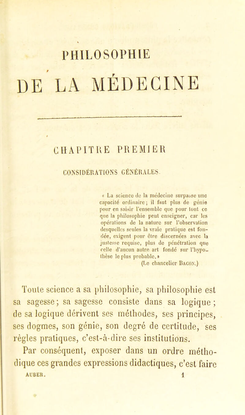 PHILOSOPHIE DE LA MÉDECINE CHAPITRE PREMIER CONSIDÉRATIONS GÉNÉRALES- « La science de la médecine surpasse ulie capacité ordinaire ; il faut plus de génie pour en saisir l'ensemble que pour lout ce que la philosophie peut enseigner, car les opérations de la nature sur l’observation desquelles seules la vraie pratique est fon- dée, exigent pour être discernées avec la justesse requise, plus de pénétration que celle d’aucun autre art fondé sur l’hypo- thèse le plus probable. » (Le chancelier Bacon.) Toute science a sa philosophie, sa philosophie est sa sagesse ; sa sagesse consiste dans sa logique ; de sa logique dérivent ses méthodes, ses principes, ses dogmes, son génie, son degré de certitude, ses règles pratiques, c’est-à-dire ses institutions. Par conséquent, exposer dans un ordre métho- dique ces grandes expressions didactiques, c’est faire