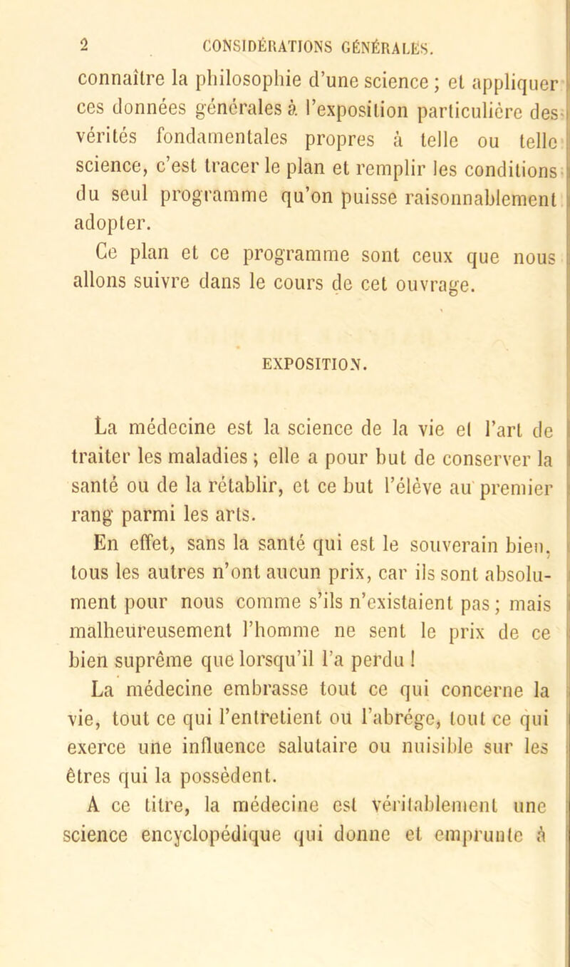 connaître la philosophie d’une science ; et appliquer ces données générales à l’exposition particulière des- vérités fondamentales propres à telle ou telle science, c’est tracer le plan et remplir les conditions du seul programme qu’on puisse raisonnablement adopter. Ce plan et ce programme sont ceux que nous allons suivre dans le cours de cet ouvrage. EXPOSITION. La médecine est la science de la vie el l’art de traiter les maladies ; elle a pour but de conserver la santé ou de la rétablir, et ce but l’élève au premier rang parmi les arts. En effet, sans la santé qui est le souverain bien, tous les autres n’ont aucun prix, car ils sont absolu- ment pour nous comme s’ils n’existaient pas; mais malheureusement l’homme ne sent le prix de ce bien suprême que lorsqu’il l’a perdu ! La médecine embrasse tout ce qui concerne la vie, tout ce qui l’entretient où l’abrège, tout ce qui exerce une influence salutaire ou nuisible sur les êtres qui la possèdent. A ce titre, la médecine est véritablement une science encyclopédique qui donne et emprunte à