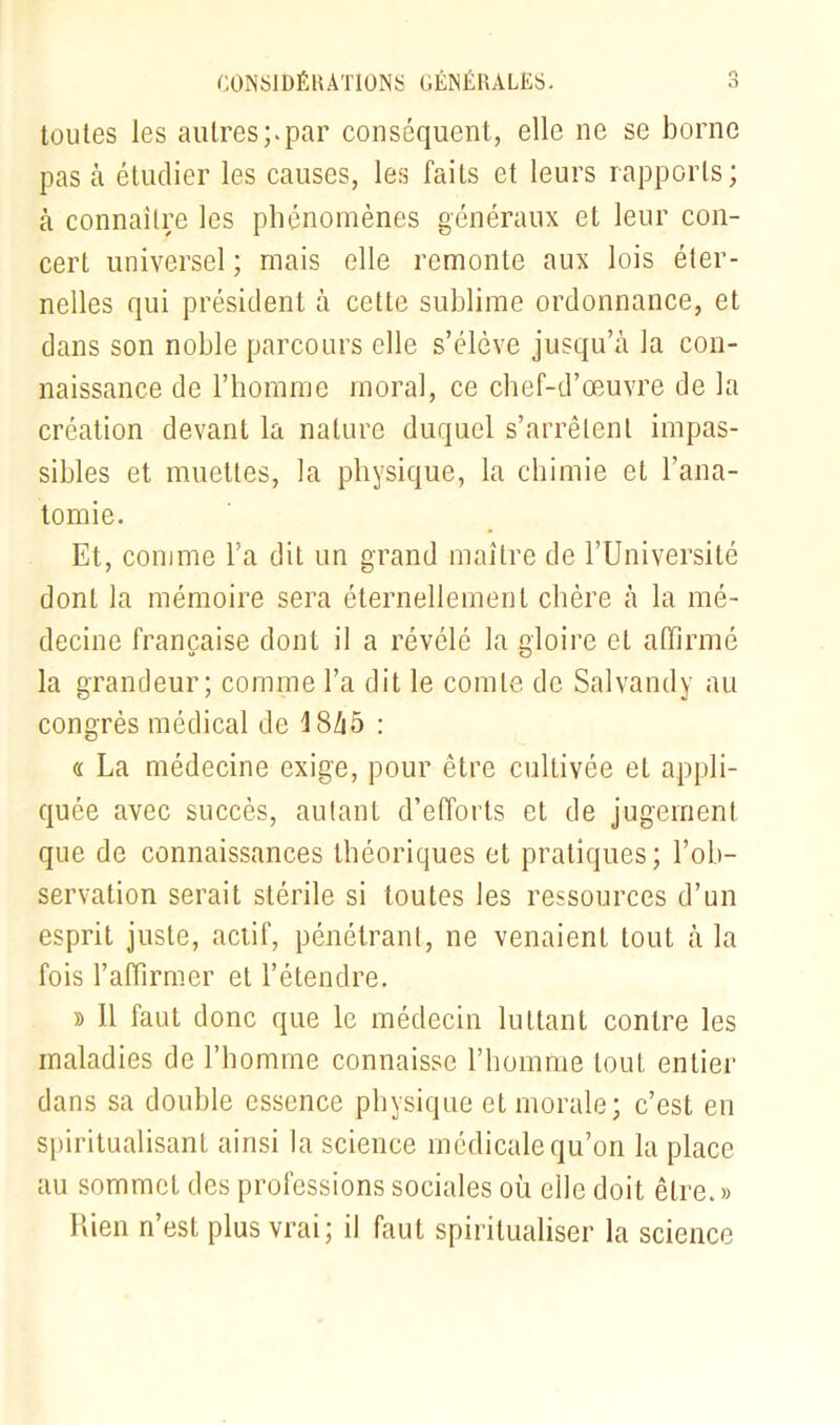 O CONSIDÉRATIONS GÉNÉRALES. toutes les autres;.par conséquent, elle ne se borne pas à étudier les causes, les faits et leurs rapports; à connaître les phénomènes généraux et leur con- cert universel ; mais elle remonte aux lois éter- nelles qui président à cette sublime ordonnance, et dans son noble parcours elle s’élève jusqu’à la con- naissance de l’homme moral, ce chef-d’œuvre de la création devant la nature duquel s’arrêtent impas- sibles et muettes, la physique, la chimie et l’ana- tomie. Et, comme l’a dit un grand maître de l’Université dont la mémoire sera éternellement chère à la mé- decine française dont il a révélé la gloire et affirmé la grandeur; comme l’a dit le comte de Salvandy au congrès médical de 18/i5 : « La médecine exige, pour être cultivée et appli- quée avec succès, autant d’efforts et de jugement que de connaissances théoriques et pratiques; l’ob- servation serait stérile si toutes les ressources d’un esprit juste, actif, pénétrant, ne venaient tout à la fois l’affirmer et l’étendre. » 11 faut donc que le médecin luttant contre les maladies de l’homme connaisse l’homme tout entier dans sa double essence physique et morale; c’est en spiritualisant ainsi la science médicale qu’on la place au sommet des professions sociales où elle doit être. » Rien n’est plus vrai; il faut spiritualiser la science