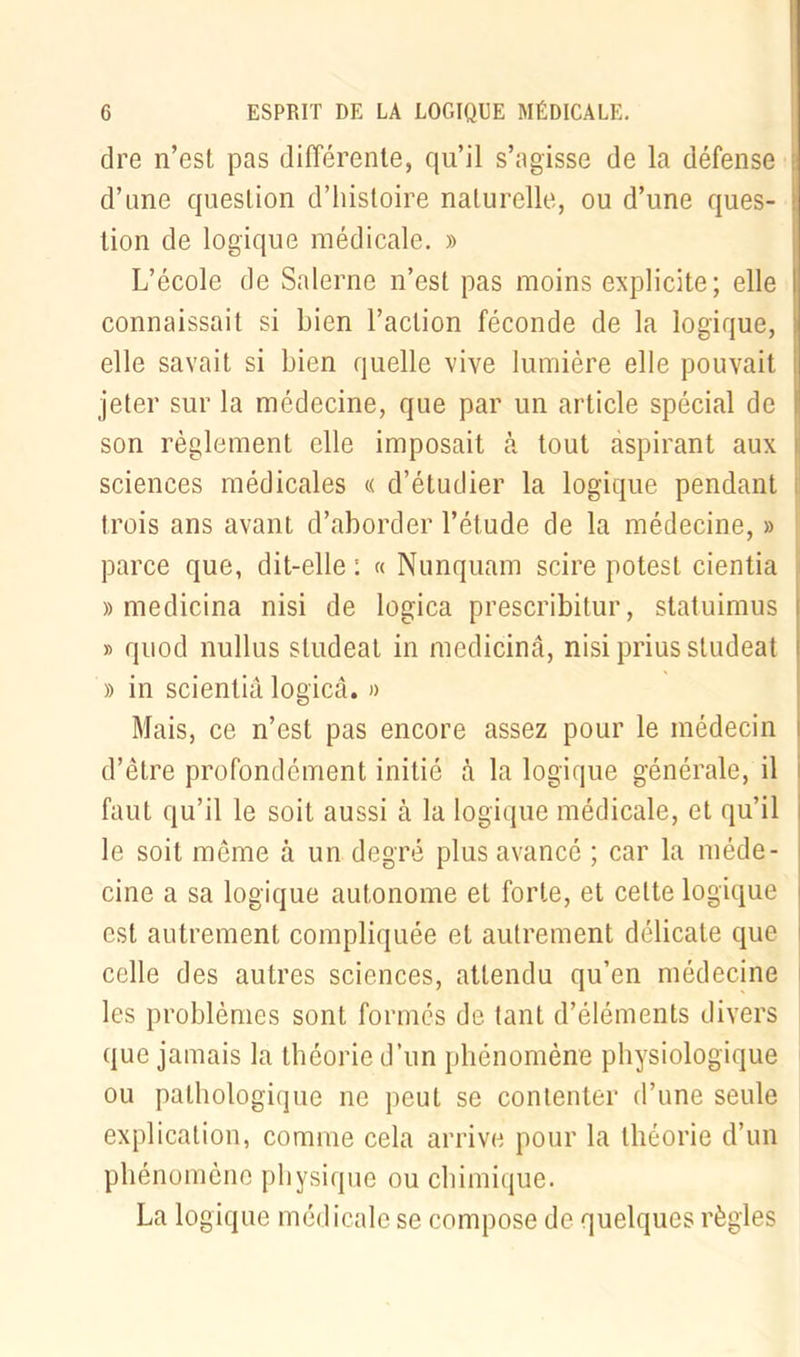 dre n’est pas différente, qu’il s’agisse de la défense d’une question d’histoire naturelle, ou d’une ques- tion de logique médicale. » L’école de Salerne n’est pas moins explicite; elle connaissait si bien l’action féconde de la logique, elle savait si bien quelle vive lumière elle pouvait jeter sur la médecine, que par un article spécial de son règlement elle imposait à tout aspirant aux sciences médicales « d’étudier la logique pendant ; trois ans avant d’aborder l’étude de la médecine, » parce que, dit-elle : « Nunquam scire potest cientia » medicina nisi de logica prescribitur, statuimus ; » quod nullus sludeat in medicina, nisi prius studeat » in scientiâ logica. » Mais, ce n’est pas encore assez pour le médecin d’être profondément initié à la logique générale, il faut qu’il le soit aussi à la logique médicale, et qu’il le soit meme à un degré plus avancé ; car la méde- cine a sa logique autonome et forte, et cette logique est autrement compliquée et autrement délicate que celle des autres sciences, attendu qu’en médecine les problèmes sont formés de tant d’éléments divers que jamais la théorie d’un phénomène physiologique ou pathologique ne peut se contenter d’une seule explication, comme cela arrive pour la théorie d’un phénomène physique ou chimique. La logique médicale se compose de quelques règles