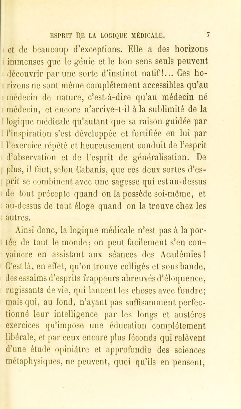 et de beaucoup d’exceptions. Elle a des horizons immenses que le génie et le bon sens seuls peuvent découvrir par une sorte d’instinct natif!... Ces ho- rizons ne sont même complètement accessibles qu’au médecin de nature, c’est-à-dire qu’au médecin né médecin, et encore n’arrive-t-il à la sublimité de la logique médicale qu’autanl que sa raison guidée par l’inspiration s’est développée et fortifiée en lui par l’exercice répété et heureusement conduit de l’esprit d’observation et de l’esprit de généralisation. De plus, il faut, selon Cabanis, que ces deux sortes d’es- prit se combinent avec une sagesse qui est au-dessus de tout précepte quand on la possède soi-même, et au-dessus de tout éloge quand on la trouve chez les autres. Ainsi donc, la logique médicale n’est pas à la por- tée de tout le monde; on peut facilement s’en con- vaincre en assistant aux séances des Académies ! C'est là, en effet, qu’on trouve colligés et sousbande, des essaims d’esprits frappeurs abreuvés d’éloquence, rugissants de vie, qui lancent les choses avec foudre; mais qui, au fond, n’ayant pas suffisamment perfec- tionné leur intelligence par les longs et austères exercices qu’impose une éducation complètement libérale, et par ceux encore plus féconds qui relèvent d’une étude opiniâtre et approfondie des sciences métaphysiques, ne peuvent, quoi qu’ils en pensent,