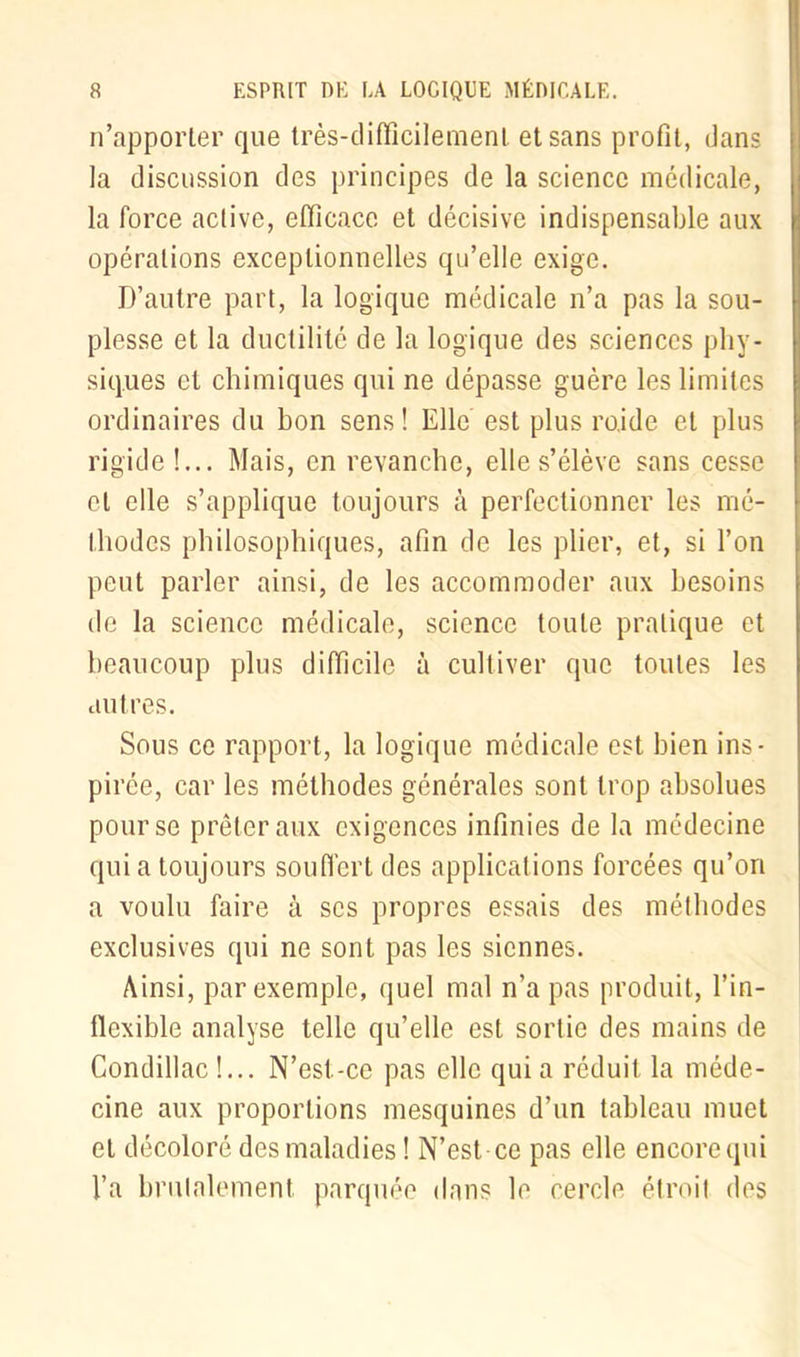 n’apporter que très-difficilement et sans profit, dans la discussion des principes de la science médicale, la force active, efficace et décisive indispensable aux opérations exceptionnelles qu’elle exige. D’autre part, la logique médicale n’a pas la sou- plesse et la ductilité de la logique des sciences phy- siques et chimiques qui ne dépasse guère les limites ordinaires du bon sens! Elle est plus ro.ide et plus rigide!... Mais, en revanche, elle s’élève sans cesse et elle s’applique toujours à perfectionner les mé- thodes philosophiques, afin de les plier, et, si l’on peut parler ainsi, de les accommoder aux besoins de la science médicale, science toute pratique et beaucoup plus difficile à cultiver que toutes les autres. Sous ce rapport, la logique médicale est bien ins- pirée, car les méthodes générales sont trop absolues pour se prêter aux exigences infinies de la médecine quia toujours souffert des applications forcées qu’ori a voulu faire à scs propres essais des méthodes exclusives qui ne sont pas les siennes. Ainsi, par exemple, quel mal n’a pas produit, l’in- flexible analyse telle qu’elle est sortie des mains de Condillac !... N’est-ce pas elle qui a réduit la méde- cine aux proportions mesquines d’un tableau muet et décoloré des maladies ! N’est ce pas elle encore qui l’a brutalement, parquée dans le cercle étroit des