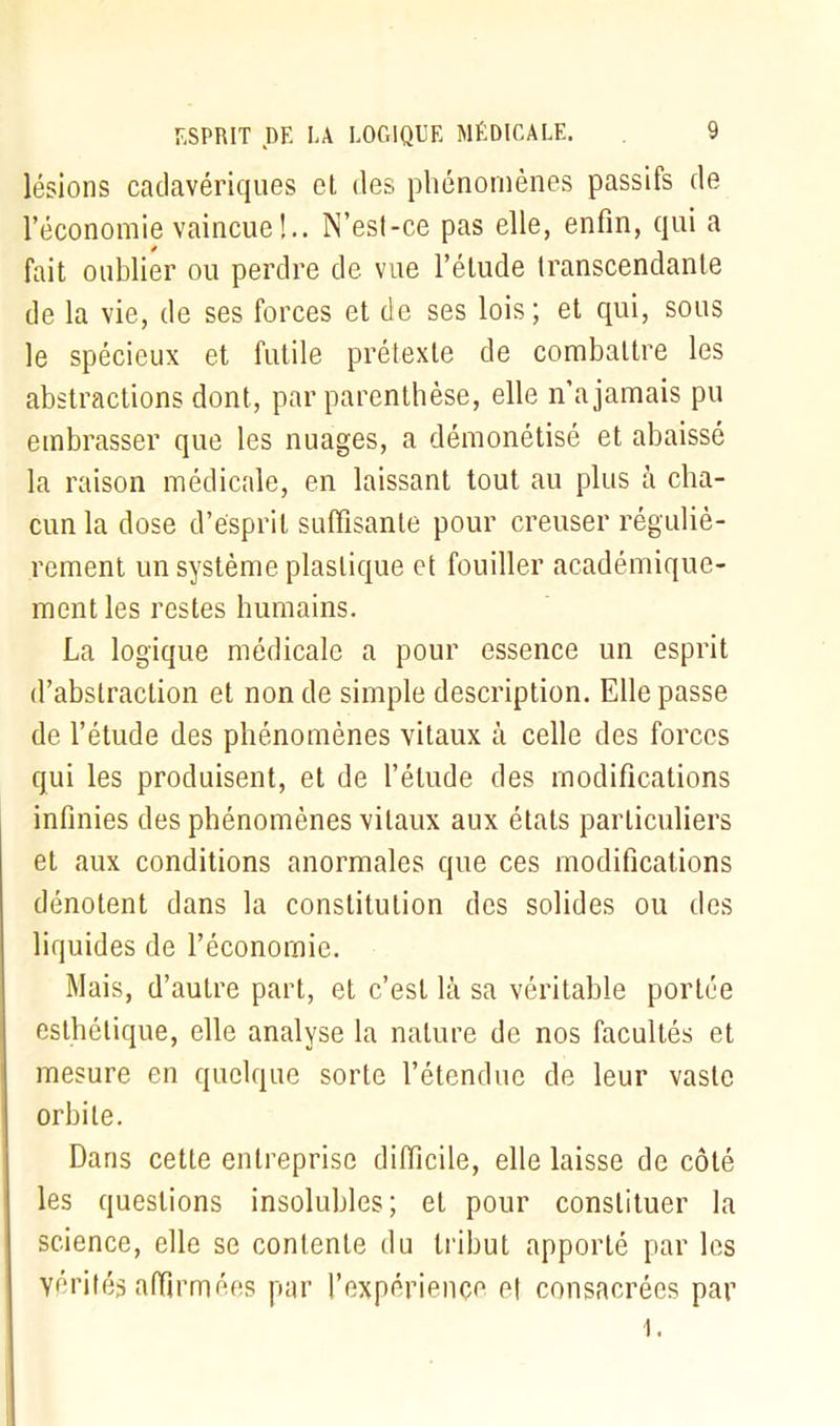 lésions cadavériques et des phénomènes passifs de l’économie vaincue!.. N’esl-ce pas elle, enfin, qui a fait oublier ou perdre de vue l’élude transcendante de la vie, de ses forces et de ses lois; et qui, sous le spécieux et futile prétexte de combattre les abstractions dont, par parenthèse, elle n’a jamais pu embrasser que les nuages, a démonétisé et abaissé la raison médicale, en laissant tout au plus à cha- cun la dose d’esprit suffisante pour creuser réguliè- rement un système plastique et fouiller académique- ment les restes humains. La logique médicale a pour essence un esprit d’abstraction et non de simple description. Elle passe de l’étude des phénomènes vitaux à celle des forces qui les produisent, et de l’élude des modifications infinies des phénomènes vitaux aux états particuliers et aux conditions anormales que ces modifications dénotent dans la constitution des solides ou des liquides de l’économie. Mais, d’autre part, et c’est là sa véritable portée esthétique, elle analyse la nature de nos facultés et mesure en quelque sorte l’étendue de leur vaste orbite. Dans cette entreprise difficile, elle laisse de côté les questions insolubles; et pour constituer la science, elle se contente du tribut apporté par les Yérités affirmées par l’expériençe et consacrées par
