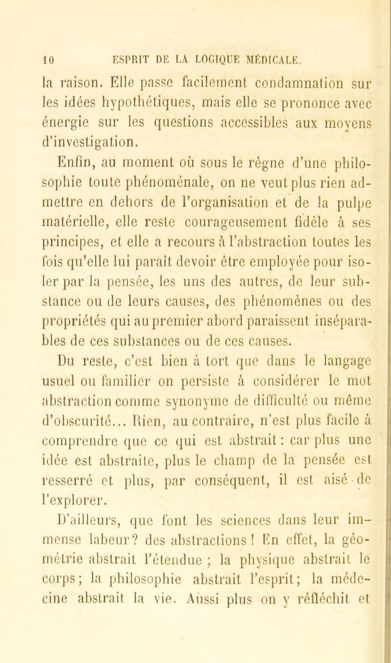 la raison. Elle passe facilement condamnation sur les idées hypothétiques, mais elle se prononce avec énergie sur les questions accessibles aux moyens d’investigation. Enfin, au moment où sous le règne d’une philo- sophie toute phénoménale, on ne veut plus rien ad- mettre en dehors de l’organisation et de la pulpe matérielle, elle reste courageusement fidèle à ses principes, et elle a recours à l’abstraction toutes les (bis qu’elle lui paraît devoir être employée pour iso- ler par la pensée, les uns des autres, de leur sub- stance ou de leurs causes, des phénomènes ou des propriétés qui au premier abord paraissent insépara- bles de ces substances ou de ces causes. Du reste, c’est bien à tort que dans le langage usuel ou familier on persiste à considérer le mot abstraction comme synonyme de difficulté ou même d’obscurité... Bien, au contraire, n’est plus facile à comprendre que ce qui est abstrait : car plus une idée est abstraite, plus le champ de la pensée est resserré et plus, par conséquent, il est aisé de l’explorer. D’ailleurs, que font les sciences dans leur im- mense labeur? des abstractions! En effet, la géo- métrie abstrait l’étendue ; la physique abstrait le corps; la philosophie abstrait l’esprit; la méde- cine abstrait la vie. Aussi plus on y réfléchit et