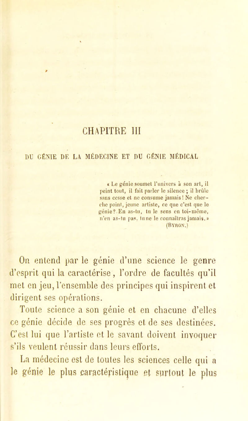 DU GÉNIE DF. LA MÉDECINE ET DU GÉNIE MÉDICAL n Le génie soumet l’univers à son art, ii peint tout, il fait parler le silence ; il brûle sans cesse et no consume jamais ! Ne cher- che point, jeune artiste, ce que c’est que le génie? En as-tu, lu le sens en toi-même, n’en as-tu pas. tune le connaîtras jamais, a (Byron.) Or entend par le génie d’une science le genre d’esprit qui la caractérise, Tordre de facultés qu’il met en jeu, l’ensemble des principes qui inspirent et dirigent ses opérations. Toute science a son génie et en chacune d’elles ce génie décide de ses progrès et de ses destinées. C’est lui que l’artiste et le savant doivent invoquer s’ils veulent réussir dans leurs efforts. La médecine est de toutes les sciences celle qui a le génie le plus caractéristique et surtout le plus