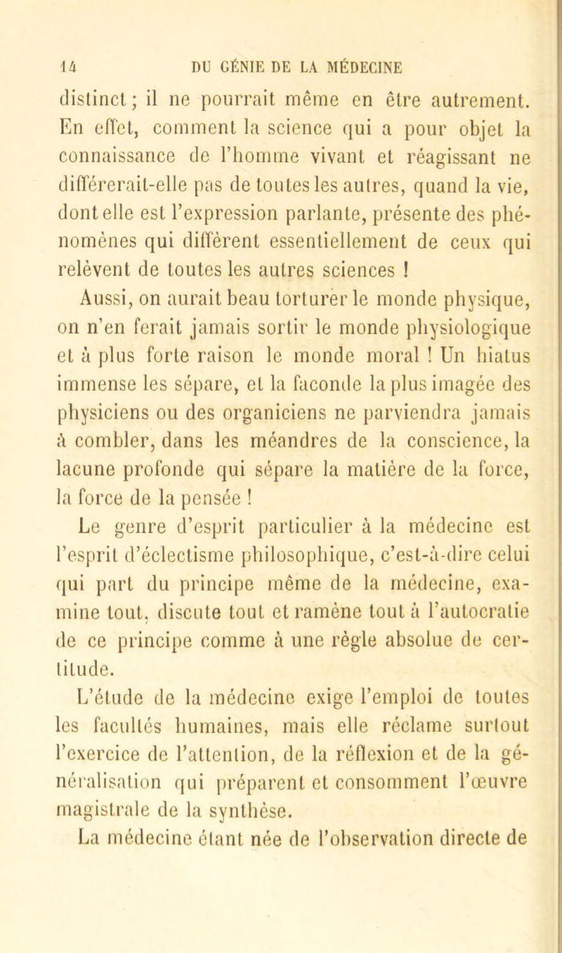 distinct ; il ne pourrait même en être autrement. En effet, comment la science qui a pour objet la connaissance de l’homme vivant et réagissant ne différerait-elle pas de toutes les autres, quand la vie, dont elle est l’expression parlante, présente des phé- nomènes qui diffèrent essentiellement de ceux qui relèvent de toutes les autres sciences ! Aussi, on aurait beau torturer le monde physique, on n’en ferait jamais sortir le monde physiologique et à plus forte raison le monde moral ! Un hiatus immense les sépare, et la faconde la plus imagée des physiciens ou des organiciens ne parviendra jamais à combler, dans les méandres de la conscience, la lacune profonde qui sépare la matière de la force, la force de la pensée ! Le genre d’esprit particulier à la médecine est l’esprit d’éclectisme philosophique, c’est-à-dire celui qui part du principe même de la médecine, exa- mine tout, discute tout et ramène tout à l’autocratie de ce principe comme à une règle absolue de cer- titude. L’étude de la médecine exige l’emploi de toutes les facultés humaines, mais elle réclame surlout l’exercice de l’attention, de la réflexion et de la gé- néralisation qui préparent et consomment l’œuvre magistrale de la synthèse. La médecine étant née de l’observation directe de