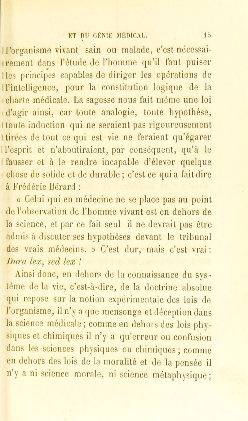 l’organisme vivant sain ou malade, c’est nécessai- rement dans l’étude de l’homme qu’il faut puiser * les principes capables de diriger les opérations de l’intelligence, pour la constitution logique de la charte médicale. La sagesse nous fait même une loi d’agir ainsi, car toute analogie, toute hypothèse, l toute induction qui ne seraient pas rigoureusement tirées de tout ce qui est vie ne feraient qu’égarer l’esprit et n’aboutiraient, par conséquent, qu’à le fausser et à le rendre incapable d’élever quelque chose de solide et de durable; c’est ce quia fait dire à Frédéric Bérard : « Celui qui en médecine ne se place pas au point de l’observation de l’homme vivant est en dehors de la science, et par ce fait seul il ne devrait pas être admis à discuter ses hypothèses devant le tribunal des vrais médecins. » C’est dur, mais c’est vrai : Dura lex, sed lex ! Ainsi donc, en dehors de la connaissance du sys- tème de la vie, c’est-à-dire, de la doctrine absolue qui repose sur la notion expérimentale des lois de l’organisme, il n’y a que mensonge et déception dans la science médicale; comme en dehors des lois phy- siques et chimiques il n’y a qu’erreur ou confusion dans les sciences physiques ou chimiques; comme en dehors des lois de la moralité et de la pensée il n y a ni science morale, ni science métaphysique;