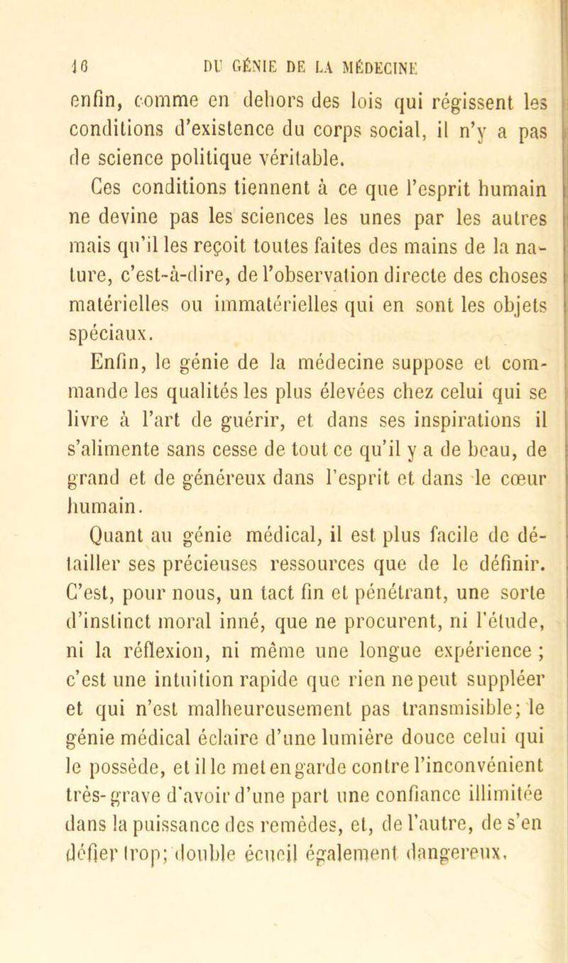enfin, comme en dehors des lois qui régissent les conditions d’existence du corps social, il n’y a pas de science politique véritable. Ces conditions tiennent à ce que l’esprit humain ne devine pas les sciences les unes par les autres mais qu’il les reçoit toutes faites des mains de la na- ture, c’est-à-dire, de l’observation directe des choses matérielles ou immatérielles qui en sont les objets spéciaux. Enfin, le génie de la médecine suppose et com- mande les qualités les plus élevées chez celui qui se livre à l’art de guérir, et dans ses inspirations il s’alimente sans cesse de tout ce qu’il y a de beau, de grand et de généreux dans l’esprit et dans le cœur humain. Quant au génie médical, il est plus facile de dé- 1 ailler ses précieuses ressources que de le définir. C’est, pour nous, un tact fin et pénétrant, une sorte d’instinct moral inné, que ne procurent, ni l’étude, ni la réflexion, ni même une longue expérience ; c’est une intuition rapide que rien ne peut suppléer et qui n’est malheureusement pas transmisible; le génie médical éclaire d’une lumière douce celui qui le possède, et il le met en garde contre l’inconvénient très-grave d’avoir d’une part une confiance illimitée dans la puissance des remèdes, et, de l’autre, de s’en défler trop; double écueil également dangereux.