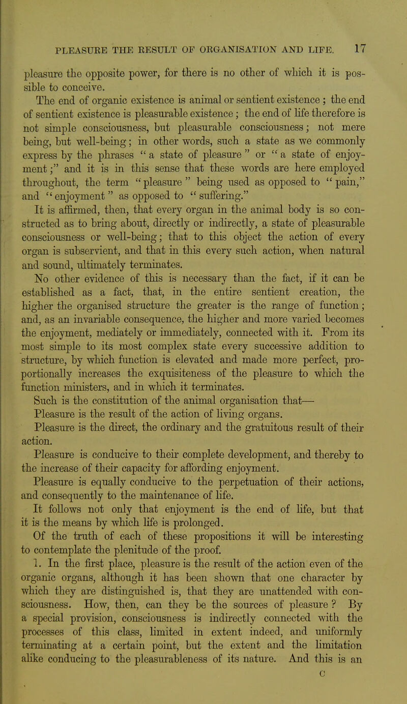 pleasure the opposite power, for there is no other of which it is pos- sible to conceive. The end of organic existence is animal or sentient existence ; the end of sentient existence is pleasurable existence; the end of Hfe therefore is not simple consciousness, but pleasurable consciousness; not mere being, but well-being; in other words, such a state as we commonly- express by the phrases  a state of pleasure  or a state of enjoy- ment and it is in this sense that these words are here employed throughout, the term pleasure being used as opposed to pain, and enjoyment  as opposed to  suffering. It is affirmed, then, that every organ in the animal body is so con- structed as to bring about, directly or indirectly, a state of pleasurable consciousness or well-being; that to this object the action of every organ is subservient, and that in this every such action, when natural and sound, ultimately terminates. No other evidence of this is necessary than the fact, if it can be established as a fact, that, in the entire sentient creation, the higher the organised structure the greater is the range of function; and, as an invariable consequence, the higher and more varied becomes the enjoyment, mediately or immediately, connected with it. From its most simple to its most complex state every successive addition to structm'e, by which function is elevated and made more perfect, pro- portionally increases the exquisiteness of the pleasure to which the function ministers, and in which it terminates. Such is the constitution of the animal organisation that— Pleasure is the result of the action of living organs. Pleasm-e is the direct, the ordinary and the gratuitous result of their action. Pleasure is conducive to their complete development, and thereby to the increase of their capacity for affording enjoyment. Pleasure is equally conducive to the perpetuation of their actions, and consequently to the maintenance of life. It follows not only that enjoyment is the end of life, but that it is the means by which life is prolonged. Of the truth of each of these propositions it wiU be interesting to contemplate the plenitude of the proof 1. In the first place, pleasure is the result of the action even of the organic organs, although it has been shown that one character by which they are distinguished is, that they are unattended with con- sciousness. How, then, can they be the sources of pleasure ? By a special provision, consciousness is indirectly connected with the processes of this class, limited in extent indeed, and uniformly terminating at a certain point, but the extent and the limitation alike conducing to the pleasurableness of its nature. And this is an c