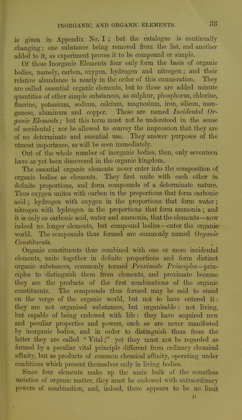 INORGANIC, AND ORGANIC ELEMENTS. S'S is given in Appendix No. I ; but the catalogue is continually changing; one substance being removed from the list, and another added to it, as experiment proves it to be compound or simple. Of these Inorganic Elements foiu' only form the basis of organic bodies, namely, carbon, oxygen, hydrogen and nitrogen; and their relative abundance is nearly in the order of this enumeration. They are called essential organic elements, but to these are added minute quantities of other simple substances, as sulphur, phosphorus, chlorine, fluoi-ine, potassium, sodium, calcium, magnesium, iron, silicon, man- ganese, alummum and copper. These are named Incidental Or- ganic Elements ; but this term must not be understood in the sense of accidental; nor be allowed to convey the impression that they are of no determinate and essential use. They answer purposes of the utmost importance, as will be seen immediately. Out of the whole number of inorganic bodies, then, only seventeen have as yet been discovered in the organic kingdom. The essential organic elements never enter into the composition of organic bodies as elements. They first unite with each other in definite proportions, and form compounds of a determinate nature. Thug oxygen unites with carbon in the proportions that form carbonic acid; hydrogen with oxygen in the proportions that form water; nitrogen with hydrogen in the proportions that form ammonia ; and it is only as carbonic acid, water and ammonia, that the elements—now indeed no longer elements, but compound bodies—enter the organic world. The compounds thus formed are commonly named Organic Constituents. Organic constituents thus combined with one or more incidental elements, unite together in definite proportions and form distinct organic substances, commonly termed Proximate Princij^les—prin- ciples to distinguish them from elements, and proximate because they are the products of the first combinations of the organic constituents. The compounds thus formed may be said to stand on the verge of the organic world, but not to have entered it: they are not organised substances, but organisable: not living, but capable of being endowed with life : they have acquired new and peculiar properties and powers, such as are never manifested by inorganic bodies, and in order to distinguish them from the latter they are called  Vital; yet they must not be regarded as formed by a peculiar vital principle difierent from ordinary chemical affinity, but as products of common chemical affinity, operating under conditions which present themselves only in living bodies. Since four elements make up the main bulk of the countless viarietics of organic matter, they must be endowed ysith extraordinary powers of combination, and, indeed, there appears to be no hmit D