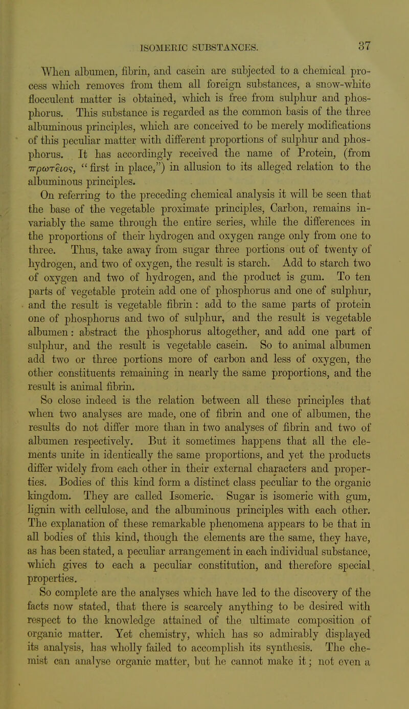 When albumen, fibrin, and casein are subjected to a chemical pro- cess which removes from them all foreign substances, a snow-white flocculent matter is obtained, which is free from sulphur and phos- phorus. This substance is regarded as the common basis of the three albuminous principles, which are conceived to be merely modifications of this peculiar matter with different proportions of sulphur and phos- phorus. It has accordingly received the name of Protein, (from TrpcoTeto^,  first in place,) in allusion to its alleged relation to the albuminous principles. On referring to the preceding chemical analysis it will be seen that the base of the vegetable proximate principles, Carbon, remains in- variably the same through the entire series, while the difierences in the proportions of their hydrogen and oxygen range only from one to three. Thus, take away from sugar three portions out of twenty of hydrogen, and two of oxygen, the result is starch. Add to starch two of oxygen and two of hydrogen, and the product is gum. To ten parts of vegetable protein add one of phosphorus and one of sulphur, and the result is vegetable fibrin : add to the same parts of protein one of phosphorus and two of sulphur, and the result is vegetable albumen: abstract the phosphorus altogether, and add one part of sulphur, and the result is vegetable casein. So to animal albumen add two or three portions more of carbon and less of oxygen, the other constituents remaining in nearly the same proportions, and the result is animal fibrin. So close indeed is the relation between all these principles that when two analyses are made, one of fibrin and one of albumen, the results do not difibr more than in two analyses of fibrin and two of albumen respectively. But it sometimes happens that all the ele- ments unite in identically the same proportions, and yet the products differ widely fi'om each other in their external characters and proper- ties. Bodies of this kind form a distinct class peculiar to the organic kingdom. They are called Isomeric. Sugar is isomeric with gum, lignin with cellulose, and the albuminous principles with each other. The explanation of these remarkable phenomena appears to be that in all bodies of this kind, though the elements are the same, they have, as has been stated, a pecuhar arrangement in each individual substance, which gives to each a peculiar constitution, and therefore special properties. So complete are the analyses which have led to the discovery of the facts now stated, that there is scarcely anything to be desired with respect to the knowledge attained of tlie ultimate composition of organic matter. Yet chemistry, which has so admirably displayed its analysis, has wholly failed to accomplish its synthesis. The che- mist can analyse organic matter, but he cannot make it; not even a