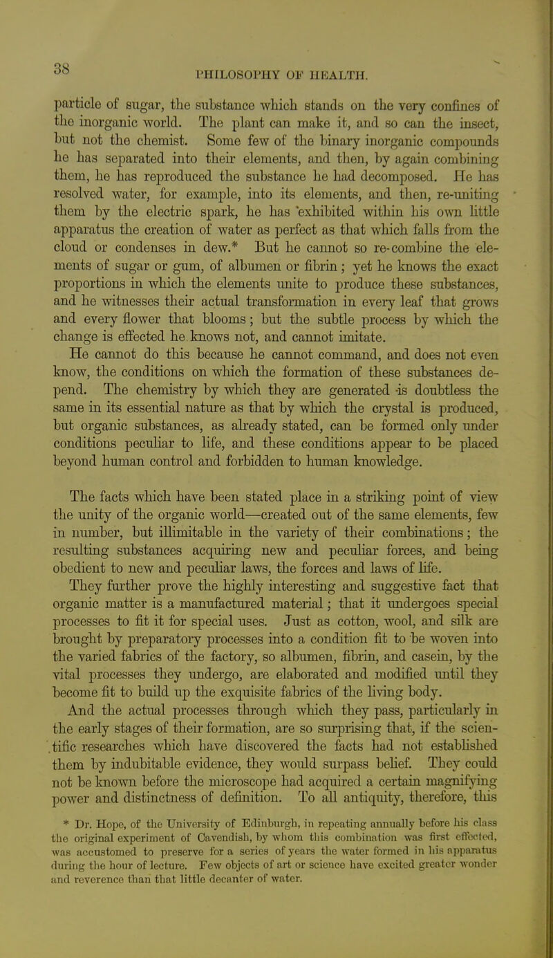 I'lIILOSOPHY OF HEALTH. particle of sugar, the substance which stands on the very confines of the inorganic world. The plant can make it, and so can the insect, but not the chemist. Some few of the binary inorganic compounds he has separated into their elements, and then, by again combining them, he has reproduced the substance he had decomposed. He has resolved water, for example, into its elements, and then, re-uniting them by the electric spark, he has 'exhibited within his own httle apparatus the creation of water as perfect as that which falls from the cloud or condenses in dew.* But he cannot so re-combine the ele- ments of sugar or gum, of albumen or fibrin; yet he knows the exact proportions in which the elements unite to produce these substances, and he witnesses their actual transformation in every leaf that grows and every flower that blooms; but the subtle process by which the change is efiected he knows not, and cannot imitate. He cannot do this because he cannot command, and does not even know, the conditions on which the formation of these substances de- pend. The chemistry by which they are generated -is doubtless the same in its essential nature as that by which the crystal is produced, but organic substances, as already stated, can be formed only under conditions peculiar to life, and these conditions appear to be placed beyond human control and forbidden to human knowledge. The facts which have been stated place in a striking point of view the unity of the organic world—created out of the same elements, few in number, but illimitable in the variety of their combinations; the resulting substances acquiring new and peculiar forces, and being obedient to new and peculiar laws, the forces and laws of life. They further prove the highly interesting and suggestive fact that organic matter is a manufactured material; that it undergoes special processes to fit it for special uses. Just as cotton, wool, and silk ai-e brought by preparatory processes into a condition fit to be woven into the varied fabrics of the factory, so albumen, fibrin, and casein, by the vital j)rocesses they undergo, are elaborated and modified until they become fit to build up the exquisite fabrics of the living body. And the actual processes through which they pass, particularly in the early stages of their formation, are so surprising that, if the scien- .tific researches which have discovered the facts had not estabHshed them by indubitable evidence, they would sui'pass behef. They could not be known before the microscope had acquired a certain magnifying power and distinctness of definition. To all antiquity, therefore, this * Dr. Hope, of the University of Edinburgh, in repeating annually before hi.s class the original experiment of Cavendish, by whom tliis combination was first eftccted, was accustomed to preserve for a series of years the water formed in liis apparatus during tlie hour of lecture. Few objects of art or science have excited greater wonder and reverence than that little decanter of water.