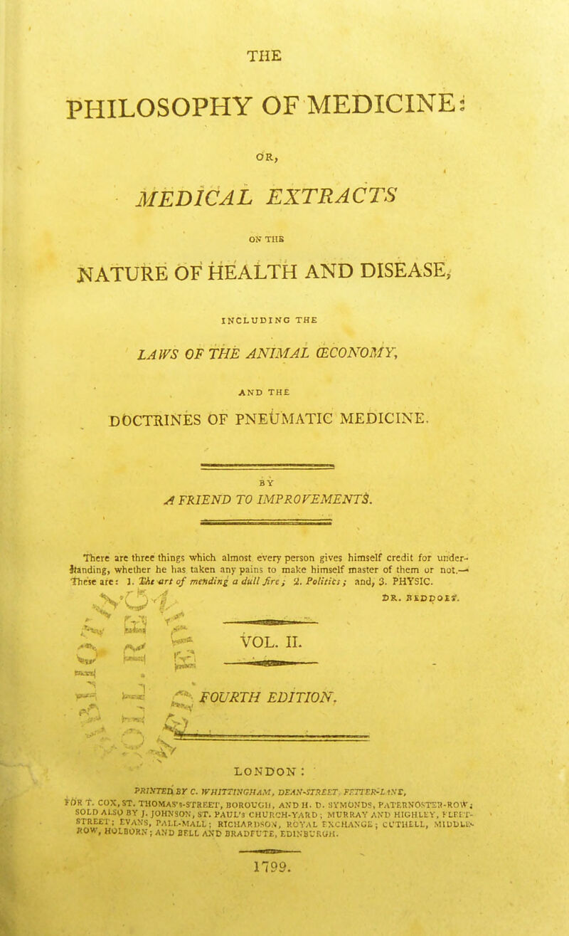 THE PHILOSOPHY OF MEDICINE: OR, MEDICAL EXTRACTS ON TUB NATURE OF HEALTH AND DISEASE, INCLUDING THE LAWS OF THE ANIMAL (ECONOMY, AND THE DOCTRINES OF PNEUMATIC MEDICINE. BY A FRIEND TO IMPROVEMENTS. There are three things which almost every person gives himself credit for under- itanding, whether he has taken any pains to make himself master of them or not.— These are: J. Hit art of mending a dull fire ; 2. Politics; and, 3. PHYSIC. *N'0^ DR. HEODOM. X. >-* VOL. II. M E£j iu -wj fourth edition. rv 7 LONDON: JW.YXED, BY C. WHtmHOHAM, DEAX-STHCET. TEOtB&IMtt, FOR T. COX,ST. THOMAS* *)-STRF,E*r, BOROUGH, AND H. D. SYMONDS, PATF.RNOSTSR-ROtVj SOLD ALSO BY J. JOHNSON, ST. PAUL'3 CHURCH-YARD | MURRAY AND HIGHLKY, t LFIT- STREE'I ; EVANS, PALL-MALL; RTCHARDSON, ROYAL EXCHANGE: CCTHtlL, M1DD1.E*- 7<OW, HOLBORN ; AND BFLL AND BRADFUTE, EDINBURGH. 1199.