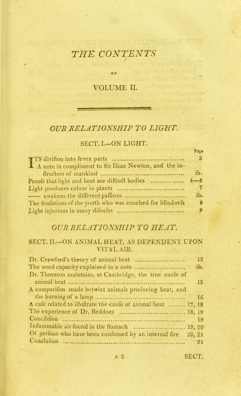 THE CONTENTS j OF VOLUME II. OUR RELATIONSHIP TO LIGHT. SECT. I.—ON LIGHT. Paj* ITS divifion into feven parts 3 A note in compliment to Sir Ifaac Newton, and the in- ftructors of mankind ib. Proofs that light and heat are diftinct bodies 4—6 Light produces colour in plants 7 awakens the different paffions ib. The fenfations of the youth who was couched for blindnefs 8 Light injurious in many difeafes 9 OUR RELATIONSHIP TO HEAT. SECT. II.—ON ANIMAL HEAT, AS DEPENDENT UPON VITAL AIR. Dr. Crawford's theory of animal heat 13 The word capacity explained in a note ib. Dr. Thornton maintains, at Cambridge, the true caufe of animal heat 15 A comparifon made betwixt animals producing heat, and the burning of a lamp 16 A cafe related to illuflrate the caufe of animal heat 17, 18 The experience of Dr. Beddoes 18, 19 Conciufion ,., 19 Inflammable air found in the flomach 19, 20 Of perfons who have been confumed by an internal fire 20, 21 Conciufion 21