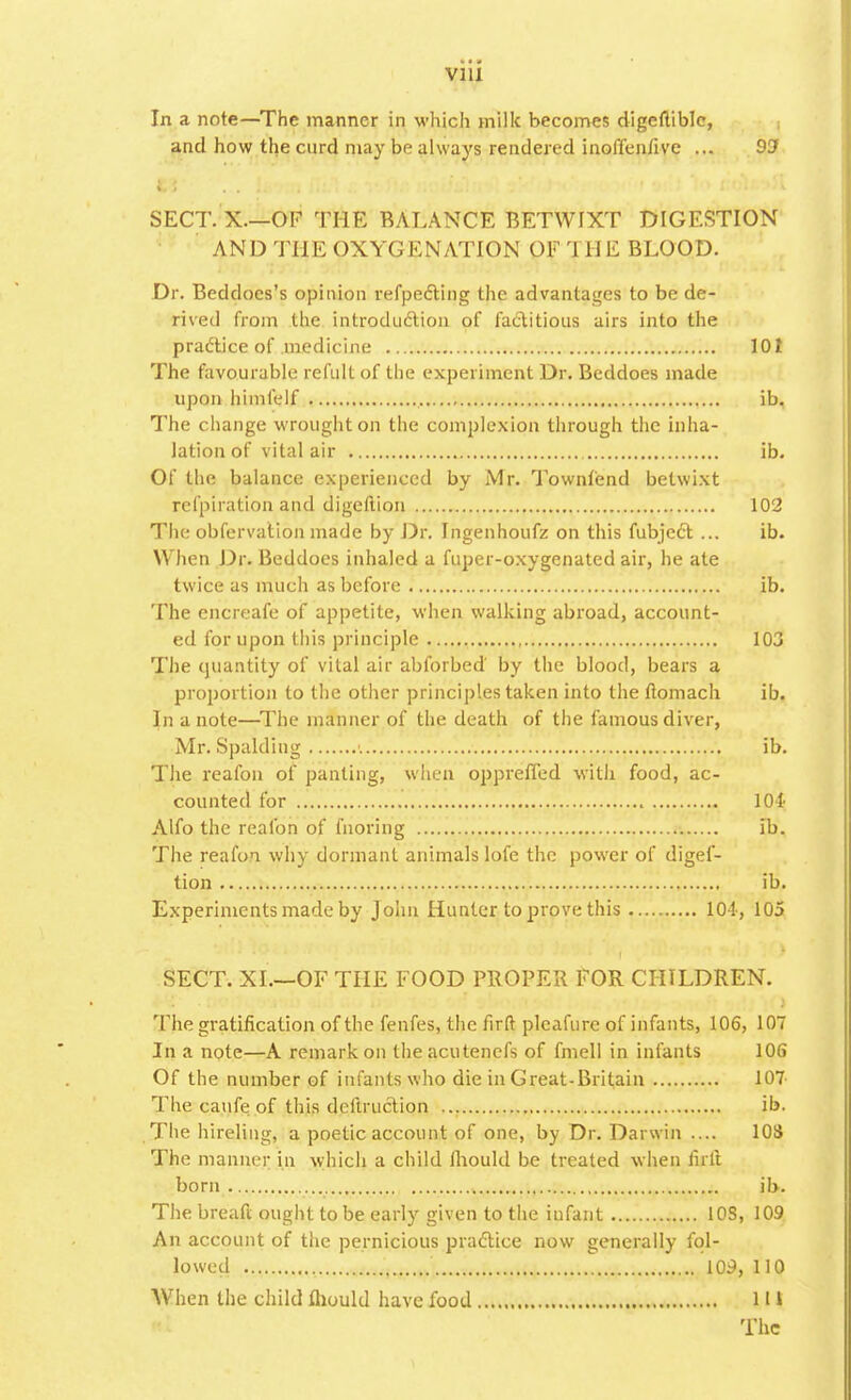 In a note—The manner in which milk becomes digeuible, and how the curd may be always rendered inoffenfive ... 93 SECT. X.—OF THE BALANCE BETWIXT DIGESTION AND THE OXYGENATION OF THE BLOOD. Dr. Beddocs's opinion refpecYing the advantages to be de- rived from the introduction of factitious airs into the practice of medicine 101 The favourable refult of the experiment Dr. Beddoes made upon himfelf ib. The change wrought on the complexion through the inha- lation of vital air ib. Of the balance experienced by Mr. Townfend betwixt refpiration and digeftion 102 The obfervation made by Dr. Ingenhoufz on this fubject ... ib. When Dr. Beddoes inhaled a fuper-oxygenated air, he ate twice as much as before ib. The encreafe of appetite, when walking abroad, account- ed for upon this principle 103 The quantity of vital air abforbed by the blood, bears a proportion to the other principles taken into the flomach ib. In a note—The manner of the death of the famous diver, Mr. Spalding i ib. The reafon of panting, when opprefied with food, ac- counted for 101 Alfo the reafon of fnoring ib. The reafon why. dormant animals lofe the power of digef- tion ib. Experiments made by John Hunter to prove this 104, 105 SECT. XI.—OF THE FOOD PROPER FOR CHILDREN. The gratification of the fenfes, the firft pleafure of infants, 106, 107 In a note—A remark on theacutenefs of fmell in infants 106 Of the number of infants who die in Great-Britain 107 The caufe of this deftruclion ib. The hireling, a poetic account of one, by Dr. Darwin .... 103 The manner in which a child fliould be treated when firft born ib. The breaft ought to be early given to the infant 10S, 109 An account of the pernicious practice now generally fol- lowed 109, 110 When the child fliould have food 11 * The