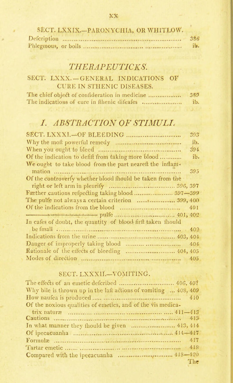 SECT. LXXIX.—PARONYCHIA, OR WHITLOW. Defcriptiou 386 Phlegmons, or boils ib. TIIERAPEUTICKS. SECT. LXXX. — GENERAL INDICATIONS OF CURE IN STHENIC DISEASES. The chief object of conndcration in medicine 3W The indications of cure in flhenic difeafes ib. /. ABSTRACTION OF STIMULI, SECT. LXXXI.—OF BLEEDING 393 Why the moll powerful remedy ib. When you ought to bleed 394 Of the indication to defill from faking more blood ib. We ought to take blood from the part neareft the inflam- mation 395 Of the controverfy whether blood fhould be taken from the right or left arm in pleurify 396, 397 Farther cautions refpecling taking blood 397—399 The pulfe not always a certain criterion •. 399, 400 Of the indications from the blood 401 i—— pulfe 401, 4-0'J In cafes of doubt, the quantity of blood firft taken mould be fmall 403 Indications from the urine 403, 404 Danger of improperly taking blood 404 Rationale of the effects of bleeding , 404, 405 Modes of direction 405 SECT. LXXXII.—VOMITING. The effects of an emetic defcribed 40G, 407 Why bile is thrown up in the lafi actions of vomiting ... 40S, 409 How naufea is produced 410 Of the noxious qualities of emetics, and of the vis medica- trix natune 411 —413 Cautions .• 413 In what manner they fhould be given 413, 414 Of ipecacuanha 411—417 Formula? 417 Tartar emetic 41S Compared with the ipecacuanha 418—420 The