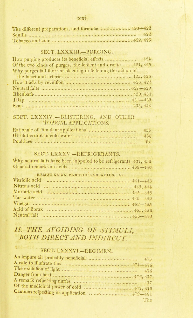 The different preparations, and formulae i 420—422 Squills '. 422 Tobacco and zinc 422, 423 SECT. LXXXIII.—PURGING. How purging produces its beneficial effe&s 42* Of the two kinds of purges, the lenient and drallic 124, 425 Why purges fall fhort of bleeding in lellening the action of the heart and arteries 425, 42G How it afts by revulfion 426, 427 Neutral falts 427—429 Rheubarb 430, 431 Jalap 43 J—433 Sena 433, 43* sect. lxxxiv. — blistering, and other Topical applications. Rationale of ftimulant applications 435 Of cloths dipt in cold water 436 Poultices , ib, SECT. LXXXV—REFRIGERANTS. Why neutral falts have been fuppofed to be refrigerants 437, 438. General remarks on acids 438—440 REMARKS ON PARTICULAR. ACIDS, AS Vitriolic acid 441 443 Nitrous acid 443( 444, Muriatic acid , 44.5 443 Tar-water 449—453 Vinegar , 452—456 Acid of Borax 455^ 4.5ti Neutral fait _ 456 470 //. THE AVOIDING OF STIMULI, BOTH DIRECT AND INDIRECT. SECT. LXXXVI.-REGIMEN. An impure air probably beneficial 47^ A cafe to illuftrate this 474_47e The exclufion of light 47o- Danger from heat 47c 477 A remark refpefting nurfes ' 477 Of the medicinal power of cold 477, 478 Cautions refpecting its application , . 479J.481 The