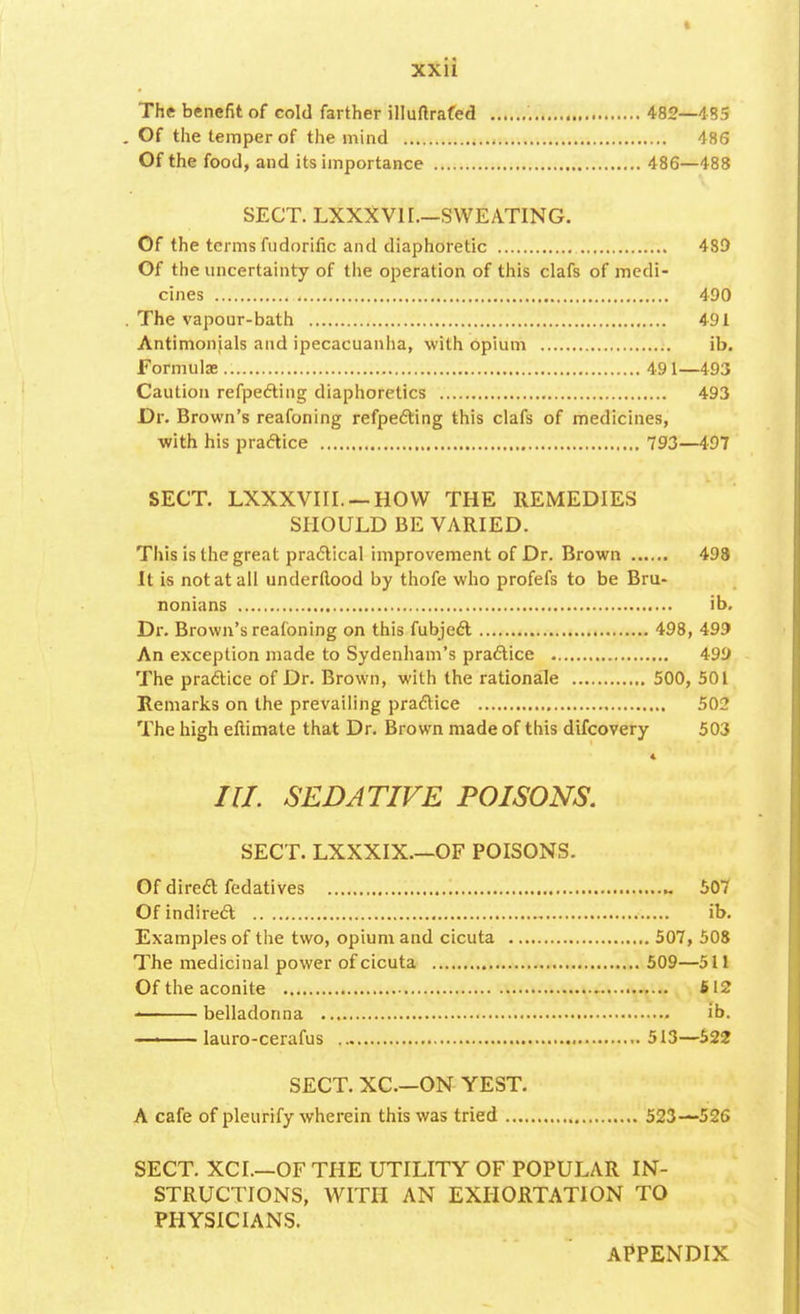 The benefit of cold farther illuftrafed 482—485 Of the temper of the mind 486 Of the food, and its importance 486—488 SECT. LXXXV11.—SWEATING. Of the terms fudorific and diaphoretic 489 Of the uncertainty of the operation of this clafs of medi- cines 490 The vapour-bath 491 Antimonials and ipecacuanha, with opium ib. Formulas 491—493 Caution refpecting diaphoretics 493 Dr. Brown's reafoning refpecting this clafs of medicines, with his practice 793—497 SECT. LXXXVIII. —HOW THE REMEDIES SHOULD BE VARIED. This is the great practical improvement of Dr. Brown 498 It is not at all underftood by thofe who profefs to be Bru- nonians ib. Dr. Brown's reafoning on this fubject 498, 499 An exception made to Sydenham's practice 499 The practice of Dr. Brown, with the rationale 500, 501 Remarks on the prevailing practice 502 The high eftimate that Dr. Brown made of this difcovery 503 4 III. SEDATIVE POISONS. SECT. LXXXIX.—OF POISONS. Of direct fedatives 507 Of indirect ib. Examples of the two, opium and cicuta 507, 508 The medicinal power of cicuta 509—511 Of the aconite 612 ■ belladonna ib. ■ ■ lauro-cerafus 513—522 SECT. XC.—ON YEST. A cafe of pleurify wherein this was tried 523—526 SECT. XCI.—OF THE UTILITY OF POPULAR IN- STRUCTIONS, WITH AN EXHORTATION TO PHYSICIANS. APPENDIX