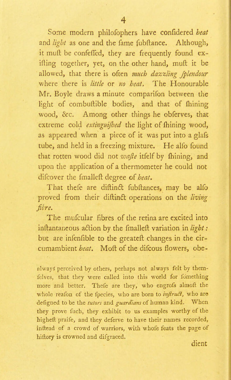 Some modern philofophers have confidered heat and light as one and the fame fubftance. Although, it mult be confeffed, they are frequently found ex- iting together, yet, on the other hand, mult it be allowed, that there is often much dazzling Jplendour where there is little or no heat. The Honourable Mr. Boyle draws a minute comparifon between the light of combuftible bodies, and that of mining wood, &c. Among other things he obferves, that extreme cold extinguijhed the light of mining wood, as appeared when a piece of it was put into a glafs tube, and held in a freezing mixture. He alfo found that rotten wood did not wafie itfelf by mining, and upon the application of a thermometer he could not difcover the fmallelt degree of heat. That thefe are diftinct fubltances, may be alfo proved from their diftinct operations on the living fibre. The mufcular fibres of the retina are excited into inltantaneous action by the fmallelt variation in light: but are infenfible to the greatelt changes in the cir- cumambient heat. Molt of the difcous flowers, obe- nlways perceived by others, perhaps not always felt by them- felves, that they were called into this world for fomething more and better. Thefe are they, who engrofs almoft the whole reafon of the fpecies, who are born to injlruft, who are defigned to be the tutors and guardians of human kind. When they prove fuch, they exhibit to us examples worthy of the higheft praife, and they deferve to have their names recorded, inftead of a crowd of warriors, with whofe feats the page of hiftory is crowned and difgraced. dient