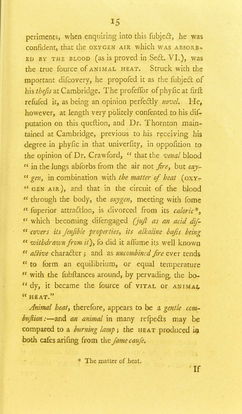 periments, when enquiring into this fubject, he was confident, that the oxygen air which was absorb- ed by the blood (as is proved in Sect. VI.), was the true iburce of animal heat. Struck with the mportant difcovery, he propofed it as the fubject of his thefis at Cambridge. The profeffor of phyfic at firft refufed it, as being an opinion perfectly novel. He, however, at length very politely confented to his dis- putation on this queftion, and Dr. Thornton main- tained at Cambridge, previous to his receiving his degree in phyfic in that univerfity, in oppofition to the opinion of Dr. Crawford,  that the venal blood  in the lungs abforbs from the air not fire, but oxy-  gen, in combination with the matter of heat (oxy- tc gen air), and that in the circuit of the blood  through the body, the oxygen, meeting with fome  fuperior attraction, is divorced from its caloric*, <c which becoming difengaged (jujl as an acid dif-  covers its Jenftble -properties, its alkaline bafis being  withdrawn from it), fo did it afiume its well known  atlive character ; and as uncombincd fire ever tends  to form an equilibrium, or equal temperature  with the fubftances around, by pervading, the bo- <f dy, it became the fource of vital or animal heat. Animal heat, therefore, appears to be a gentle com- bufiion:—and an animal in many refpects may be compared to a burning lamp; the heat produced iiji both cafes arifing from the fame caufe. * The matter of heat. If