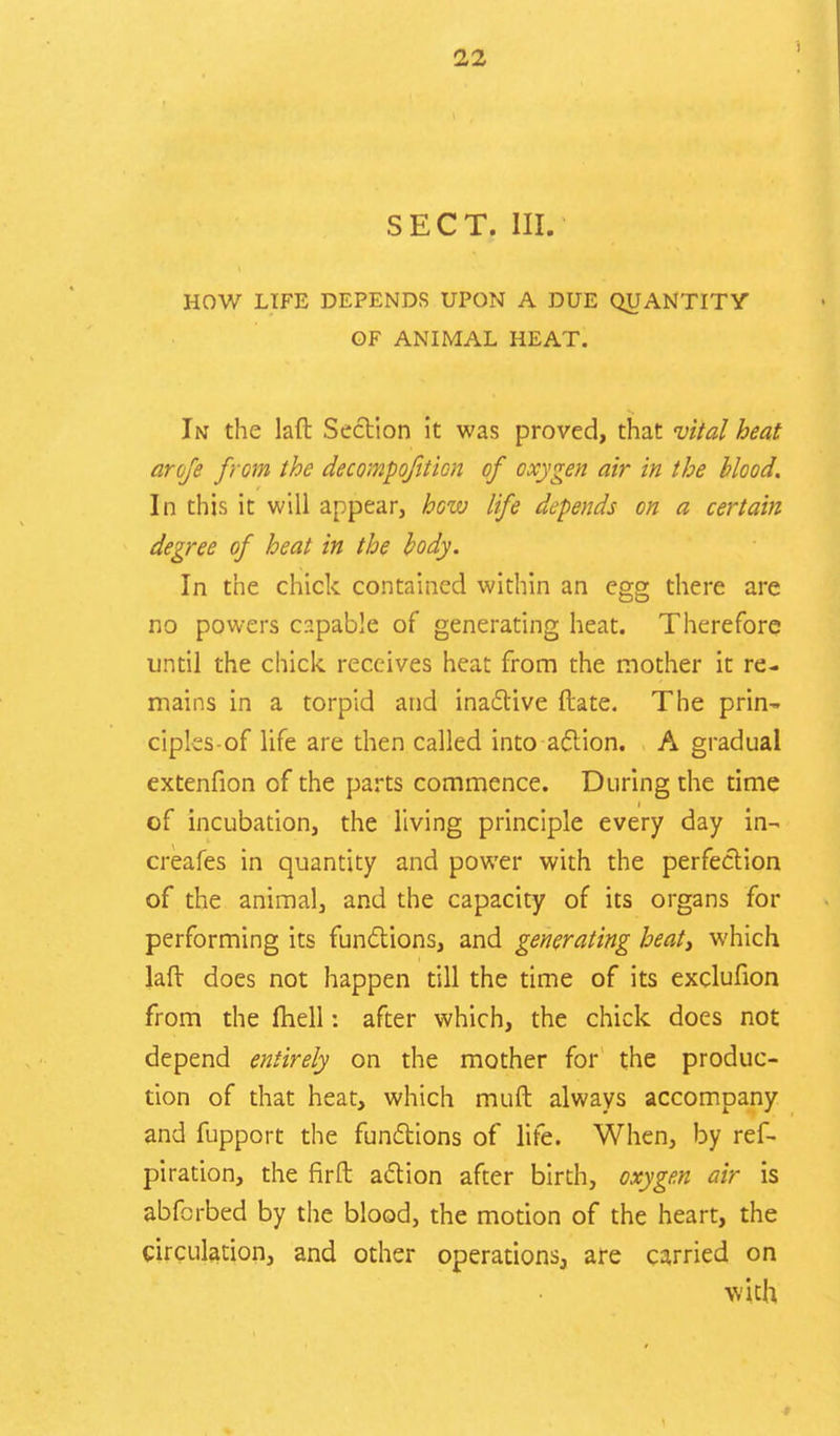 SECT. III. HOW LIFE DEPENDS UPON A DUE QUANTITY OF ANIMAL HEAT. In the laft Section it was proved, that vital heat arofe from the decompofition of oxygen air in the blood. In this it will appear, hew life depends on a certain degree of heat in the body. In the chick contained within an egg there are no powers capable of generating heat. Therefore until the chick receives heat from the mother it re- mains in a torpid and inactive ftate. The prin- ciples-of life are then called into action. A gradual extenfion of the parts commence. During the time of incubation, the living principle every day in- creafes in quantity and power with the perfection of the animal, and the capacity of its organs for performing its functions, and generating heat, which laft does not happen till the time of its exclufion from the fliell: after which, the chick does not depend entirely on the mother for the produc- tion of that heat, which muft always accompany and fupport the functions of life. When, by ref- piration, the firft action after birth, oxygen air is abferbed by the blood, the motion of the heart, the circulation, and other operations, are carried on with