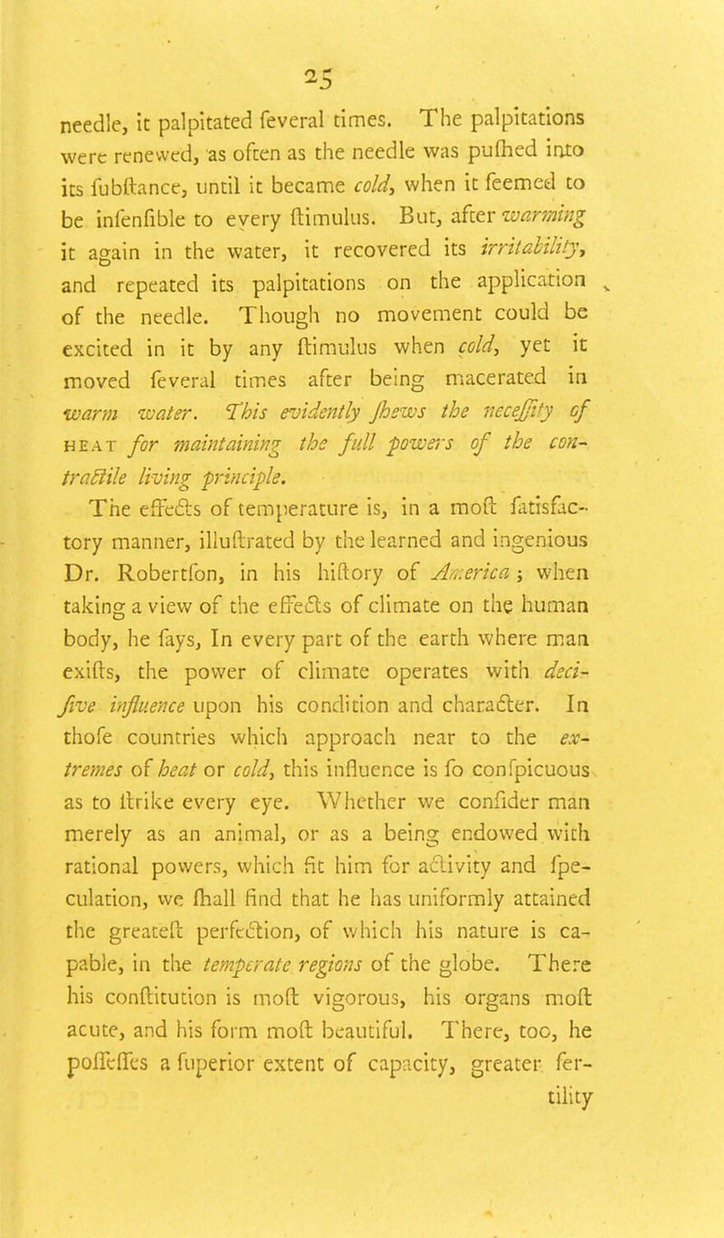 needle, it palpitated feveral times. The palpitations were renewed, as often as the needle was pufhed into its fubftance, until it became cold, when it feemed to be infenfiblc to every ftimulus. But, after warming it again in the water, it recovered its irritability, and repeated its palpitations on the application k of the needle. Though no movement could be excited in it by any ftimulus when cold, yet it moved feveral times after being macerated in warm water. This evidently Jhsws the neceffity of heat for maintaining the full powers of the con- tractile living principle. The effects of temperature is, in a mod fatisfac- tory manner, iliuftrated by the learned and ingenious Dr. Robertfon, in his hiftory of America; when taking a view of the effects of climate on the human body, he fays, In every part of the earth where man exifts, the power of climate operates with deci- five influence upon his condition and character. In thofe countries which approach near to the ex- tremes of heat or cold, this influence is fo confpicuous as to llrike every eye. Whether we confider man merely as an animal, or as a being endowed with rational powers, which fit him for activity and {pe- culation, we fhall find that he has uniformly attained the greatefr. perfection, of which his nature is ca- pable, in the temperate regions of the globe. There his conftitudon is molt vigorous, his organs moffc acute, and his form moft beautiful. There, too, he poffefres a fuperior extent of capacity, greater fer- tility