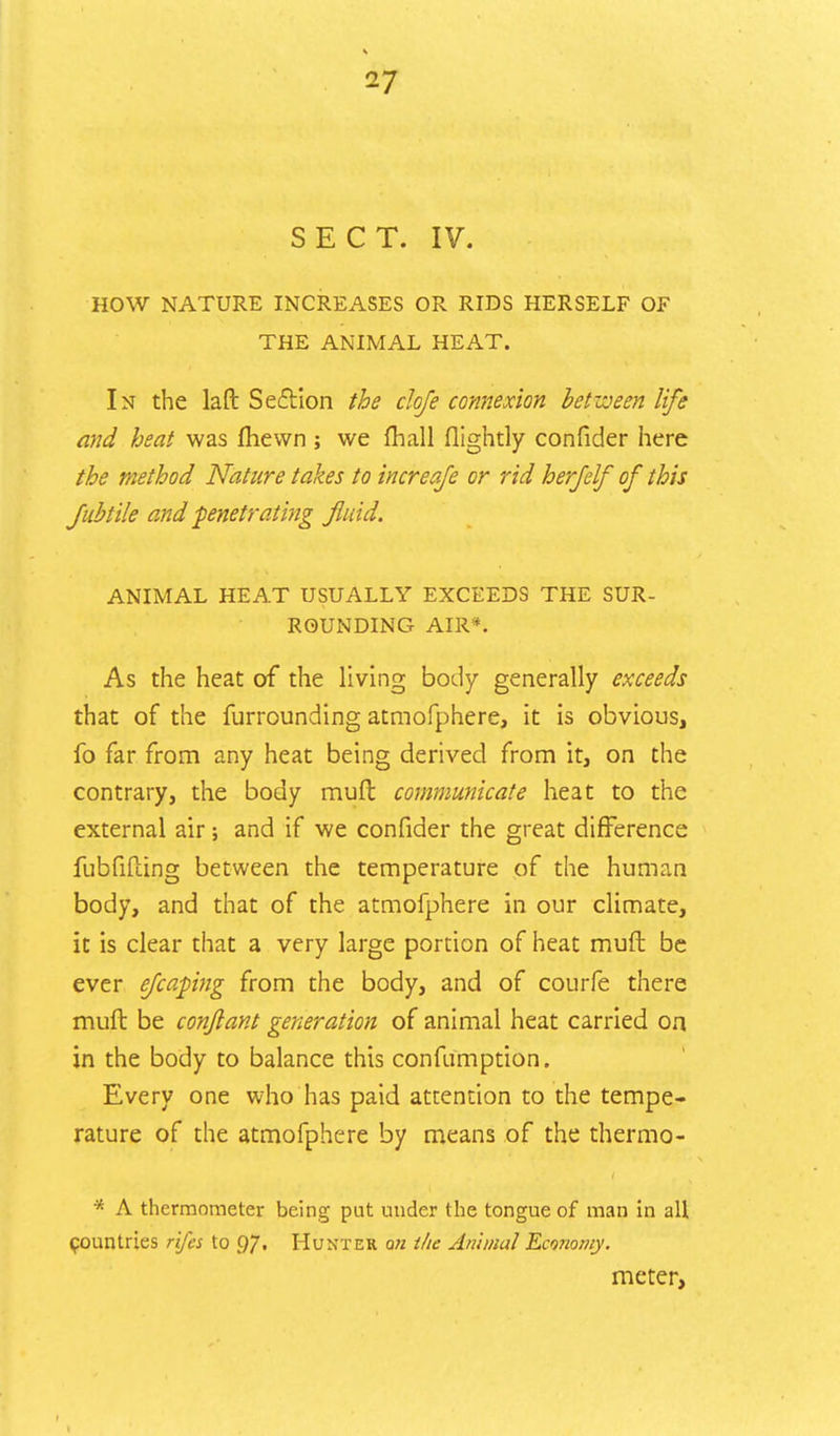 SECT. IV. HOW NATURE INCREASES OR RIDS HERSELF OF THE ANIMAL HEAT. In the lafl: Section the clofe connexion between life and heat was fhevvn ; we fhall flightly confider here the method Nature takes to increaje or rid herjelf of this fubtile and penetrating fluid. ANIMAL HEAT USUALLY EXCEEDS THE SUR- ROUNDING AIR*. As the heat of the living body generally exceeds that of the furrounding atmofphere, it is obvious, fo far from any heat being derived from it, on the contrary, the body mult communicate heat to the external air; and if we confider the great difference fubfifting between the temperature of the human body, and that of the atmofphere in our climate, it is clear that a very large portion of heat muft be ever efcapng from the body, and of courfe there muft be conjlant generation of animal heat carried on in the body to balance this confumption. Every one who has paid attention to the tempe- rature of the atmofphere by means of the thermo- * A thermometer being put under the tongue of man in all countries rifes to 97. Hunter an the Animal Economy. meter,