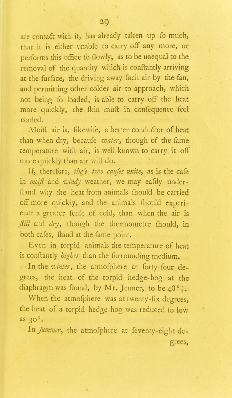 ate contact with it, has already taken up fo much, that it is either unable to carry off any more, or performs this office fo flowly, as to be unequal to the removal of the quantity which is conftantly arriving at the furface, the driving away fuch air by the fan, and permitting other colder air to approach, which not being fo loaded, is able to carry off the heat more quickly, the flcin muft in confequence feel cooled. Moid air is, likewife, a better conductor of heat than when dry, becaufe watery though of the fame temperature with air, is well known to carry it off more quickly than air will do. If, therefore, theje two caujes unite, as is the cafe in moiji and windy weather, we may eafily under- stand why the heat from animals mould be carried off more quickly, and the animals mould experi- ence a greater fenfe of cold, than when the air is Jiill and dry, though the thermometer mould, in both cafes, (land at the fame point. Even in torpid animals the temperature of heat is conftantly higher than the furrounding medium. • In the winter, the atmofphere at forty-four de- grees, the heat of the torpid hedge-hog at the diaphragm was found, by Mr. Jenner, to be48°i. When the atmofphere was at twenty-fix degrees, the heat of a torpid hedge-hog was reduced fo low as 300. In fummer, the atmofphere at feventy-eight de- grees,
