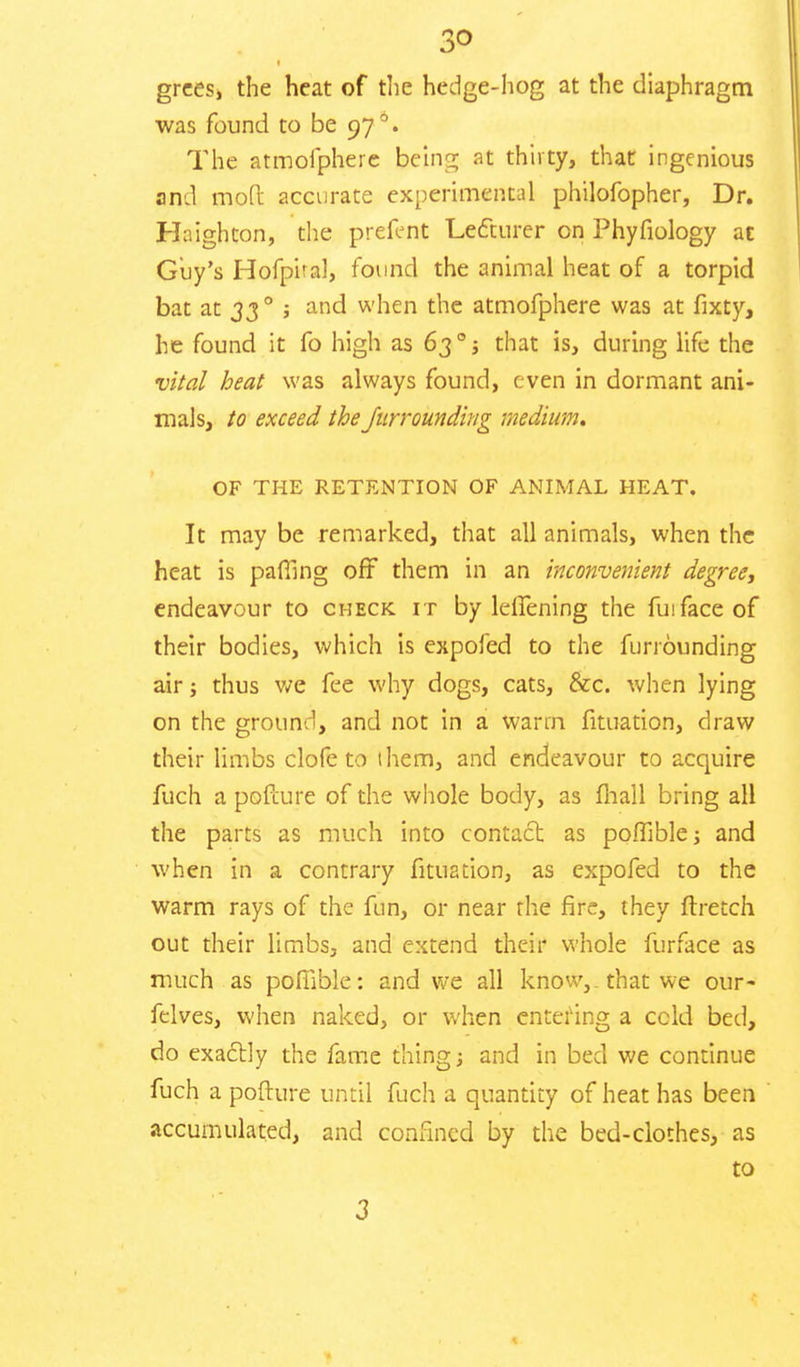 3<> grces, the heat of the hedge-hog at the diaphragm was found to be 97 °. The atmofphere being at thirty, that ingenious and mod: accurate experimental philofopher, Dr. Hnighton, the prefent Lecturer cn Phyfiology at Guy's Hofpiral, found the animal heat of a torpid bat an 33 0 ; and when the atmofphere was at fixty, he found it fo high as 63°j that is, during life the vital heat was always found, even in dormant ani- mals, to exceed the Jurrounding medium. OF THE RETENTION OF ANIMAL HEAT. It may be remarked, that all animals, when the heat is paffing oft them in an inconvenient degree, endeavour to check it by lelfening the fuifaceof their bodies, which is expofed to the funounding air j thus we fee why dogs, cats, &c. when lying on the ground, and not in a warm fituation, draw their limbs clofe to them, and endeavour to acquire fuch a pofcure of the whole body, as mall bring all the parts as much into contact as pomble; and when in a contrary fituation, as expofed to the warm rays of the fun, or near the fire, they ftretch out their limbs, and extend their whole furface as much as pomble: and we all know,, that we our- felves, when naked, or when entering a ccld bed, do exactly the fame thing j and in bed we continue fuch a pofture until fuch a quantity of heat has been accumulated, and confined by the bed-clothes, as to 3