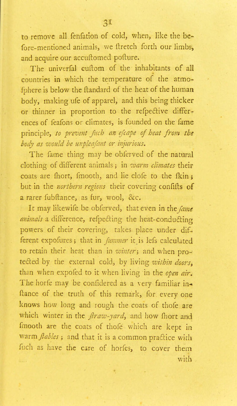 to remove all fenfation of cold, when, like the be- fore-mentioned animals, we It retch forth our limbs, and acquire our accuftomed pofture. The univerfal cuftom of the inhabitants of all countries in which the temperature of the atmo- fphere is below the ftandard of the heat of the human body, making ufe of apparel, and this being thicker or thinner in proportion to the refpective differ- ences of feafons or climates, is founded on the fame principle, to -prevent fucb an ejcape of heat from the body as would be unpleafant or injurious. The fame thing may be obferved of the natural clothing of different animals; in warm climates their coats are fhort, fmooth, and lie clofe to the fkin; but in the northern regions their covering con lifts of a rarer fubftance, as fur, wool, &c. It may likewife be obferved, that even in thefame animals a difference, reflecting the heat-conducting powers of their covering, takes place under dif- ferent expofures; that in fummer it.is lefs calculated to retain their heat than in winter; and when pro- tected by the external cold, by living within doors, than when expofed to it when living in the open air. The horfe may be confidered as a very familiar in- fiance of the truth of this remark, for every one knows how long and rough the coats of thofe are which winter in the f raw-yard, and how fhort and fmooth are the coats of thofe which are kept in warm fables ; and that it is a common practice with fuch as have the care of horfes, to cover them with