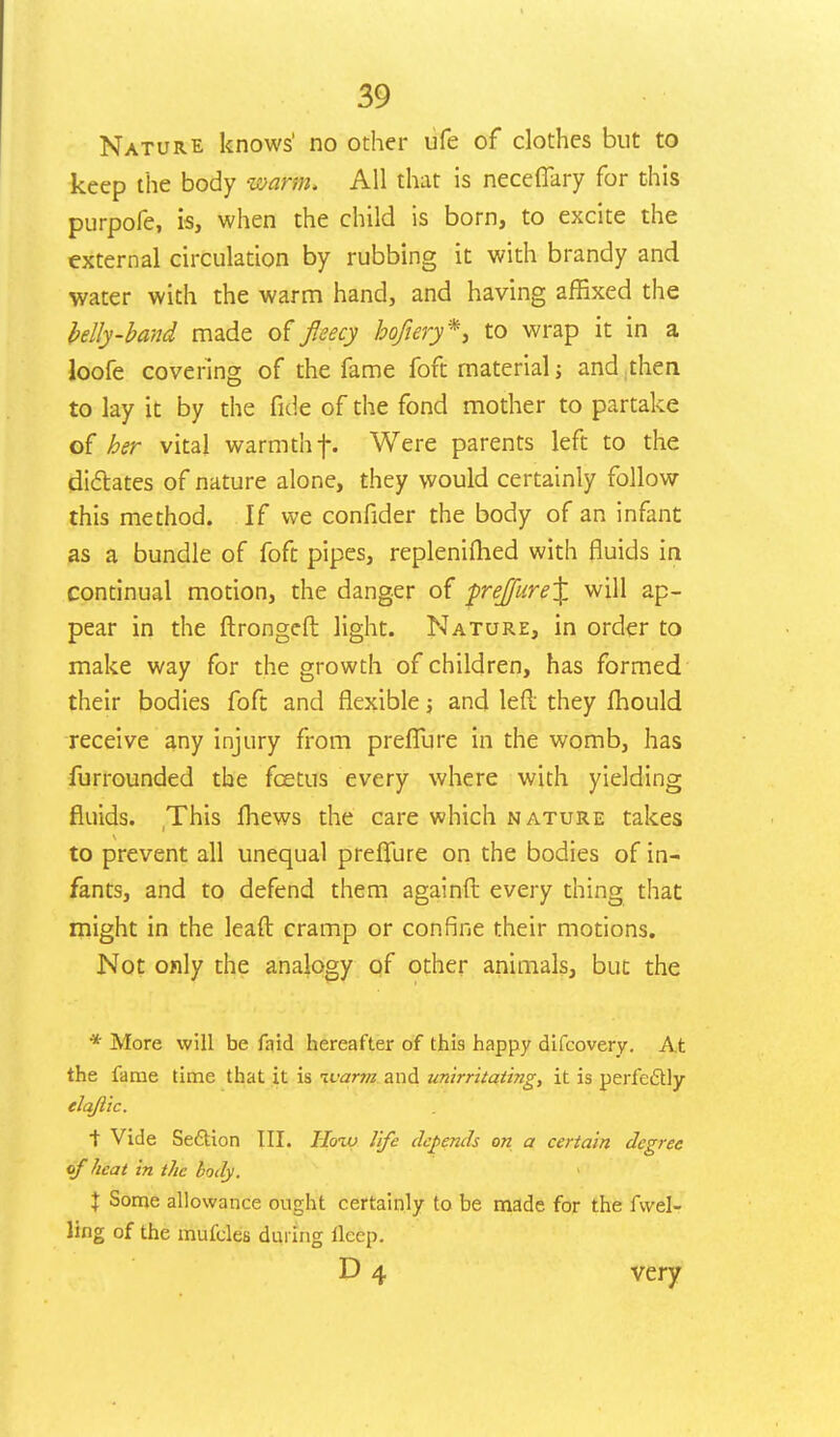 Nature knows' no other ufe of clothes but to keep the body warm. All that is necefikry for this purpofe, is, when the child is born, to excite the external circulation by rubbing it with brandy and water with the warm hand, and having affixed the belly-band made of fleecy bqfiery*, to wrap it in a loofe covering of the fame foft material j and then to lay it by the fide of the fond mother to partake of her vital warmth f. Were parents left to the dictates of nature alone, they would certainly follow this method. If we confider the body of an infant as a bundle of foft pipes, repleniflied with fluids in continual motion, the danger of prej[ure% will ap- pear in the ftrongeft light. Nature, in order to make way for the growth of children, has formed their bodies foft and flexible; and left they fhould receive any injury from preflure in the womb, has furrounded the fcetus every where with yielding fluids. This fhews the care which nature takes to prevent all unequal preflure on the bodies of in- fants, and to defend them againft every thing that might in the leaft cramp or confine their motions. Not only the analogy of other animals, but the * More will be faid hereafter of this happy difcovery. At the fame time that it is ivar?n and unirritaiing, it is perfectly elajiic. ■\ Vide Seftion III. Hoiv life depends on a certain degree of heat in the body. \ Some allowance ought certainly to be made for the fuel- ling of the mufcles during ileep. D 4 very