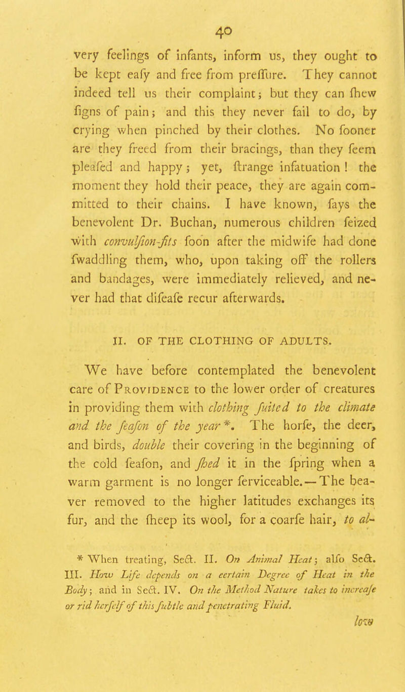 very feelings of infants, inform us, they ought to be kept eafy and free from preffiire. They cannot indeed tell us their complaint; but they can fhcw figns of pain; and this they never fail to do, by crying when pinched by their clothes. No fooner are they freed from their bracings, than they feem pleafed and happy; yet, flrange infatuation ! the moment they hold their peace, they are again com- mitted to their chains. I have known, fays the benevolent Dr. Buchan, numerous children feized with convulfwn-fits foon after the midwife had done Twaddling them, who, upon taking off the rollers and bandages, were immediately relieved, and ne- ver had that difeafe recur afterwards. II. OF THE CLOTHING OF ADULTS. We have before contemplated the benevolent care of Providence to the lower order of creatures in providing them wich clothing Juitcd to the climate and the Jeofail of the year *. The horfe, the deer, and birds, double their covering in the beginning of the cold feafon, and fhed it in the fpring when a warm garment is no longer ferviceable. —The bea- ver removed to the higher latitudes exchanges its fur, and the fheep its wool, for a coarfe hair, to al- * When treating, Sedt. II. On Animal Heat; alfo Scft. III. Hoiv Life depends on a certain Degree of Heat in the Body; arid in Se£t. IV. On the Method Nature takes to incrcaje or rid hcrfelf of this fubtlc and penetrating Fluid. low