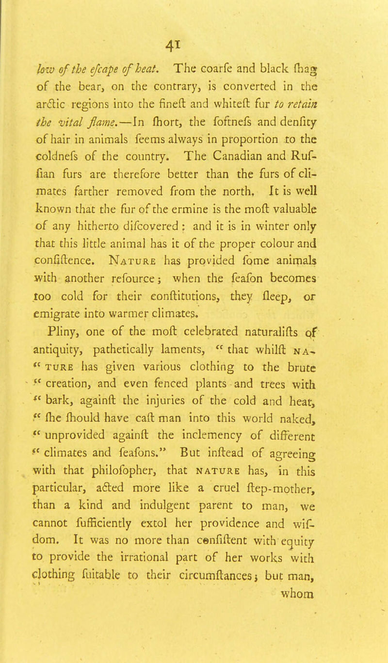 few of the efcape of heat. The coarfe and black fibag of the bear, on the contrary, is converted in the anftic regions into the fineft and whiteft fur to retain the vital flame.—In fhort, the foftnefs and denfity of hair in animals feems always in proportion to the coldnefs of the country. The Canadian and Ruf- fian furs are therefore better than the furs of cli- mates farther removed from the north. It is well known that the fur of the ermine is the mofl valuable of any hitherto difcovered : and it is in winter only that this little animal has it of the proper colour and confiftence. Nature has provided fome animals with another refource; when the feafon becomes too cold for their eonftitutions, they fleep, or emigrate into warmer climates. Pliny, one of the moft celebrated naturalifts of antiquity, pathetically laments, that whilft na- <c ture has given various clothing to the brute ?c creation, and even fenced plants and trees with se bark, againft the injuries of the cold and heat, fhe mould have call man into this world naked, unprovided againft the inclemency of different *c climates and feafons. But inftead of agreeing with that philofopher, that nature has, in this particular, a£ted more like a cruel ftep-mother, than a kind and indulgent parent to man, we cannot fufficiently extol her providence and wif- dom. It was no more than cenfiftent with equity to provide the irrational part of her works with clothing fuitable to their circumftances j but man, whom