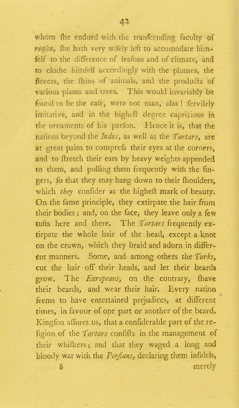 whom fhe endued with the tranfcending faculty of reafcn, fhe hath very wifely left to accomodate him- felf to the difference of feafons and of climate, and to clothe himfelf accordingly with the plumes, the fleeces, the fkins of animals, and the products of various plants and trees. This would invariably be found to be the cafe, were not man, alas! fervilely imitative, and in the highefl: degree capricious in the ornaments of his perfon. Hence it is, that the nations beyond the Indus, as well as the Tartars, are at great pains to comprefs their eyes at the corners, and to ftretch their ears by heavy weights appended to them, and pulling them frequently with the fin- gers, fo that they may hang down to their fhoulders, which they confider as the higheft mark of beauty. On the fame principle, they extirpate the hair from their bodies; and, on the face, they leave only a few tufts here and there. The Tartars frequently ex- tirpate the whole hair of the head, except a knot on the crown, which they braid and adorn in differ- ent manners. Some, and among others the Turks, cut the hair off their heads, and let their beards grow. The Europeans, on the contrary, fhave their beards, and wear their hair. Every nation feems to have entertained prejudices, at different times, in favour of one part or another of the beard. Kingfon affures us, that a confiderable part of the re- ligion of the Tartars confifts in the management of their whifkers and that they waged a long and bloody war with the Terfians, declaring them infidels, 8 merely