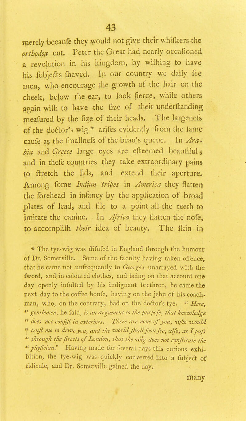 merely becaufe they would not give their whifkers the orthodox cut. Peter the Great had nearly occafioned a revolution in his kingdom, by wifhing to have his fubjetts fbaved. In our country we daily fee men, who encourage the growth of the hair on the cheek, below the ear, to look fierce, while others again wifh to have the fize of their undemanding meafured by the fize of their heads. The largenefs of the doctor's wig* arifes evidently from the fame caufe as the fmallnefs of the beau's queue. In Ara- bia and Greece large eyes are efteemed beautiful; and in thefe countries they take extraordinary pains to ftretch the lids, and extend their aperture. Among fome Indian tribes in America they flatten the forehead in infancy by the application of broad plates of lead, and file to a point all the teeth to imitate the canine. In Africa they flatten the nofe, to accomplifh their idea of beauty. The fkin in * The tye-wig was difufed in England through the humour of Dr. Somerville. Some of the faculty having taken offence, that he came not nnfrequently to Georges unarrayed with the fword, and in coloured clothes, and being on that account one day openly infulted by his indignant brethren, he came the next day to the coffee-houfe, having on the jehu of his coach- man, who, on the contrary, had on the dodlor's tye.  Here,  gentlemen, he faid, is an argume?it to the purpofe, that knowledge  does not conjijl in exteriors. There are none of you, ivho ivou/d  trujl me to drive you, and the ivorld JJiall foon fee, alfo, as I pafs  through the jlreets of London, that the ivig does not conjiitute the  phyfician Having made for feveral days this curious exhi- bition, the tye-wig was quickly converted into a fubjecl: of ridicule, and Dr. Somerville gained the clay. many