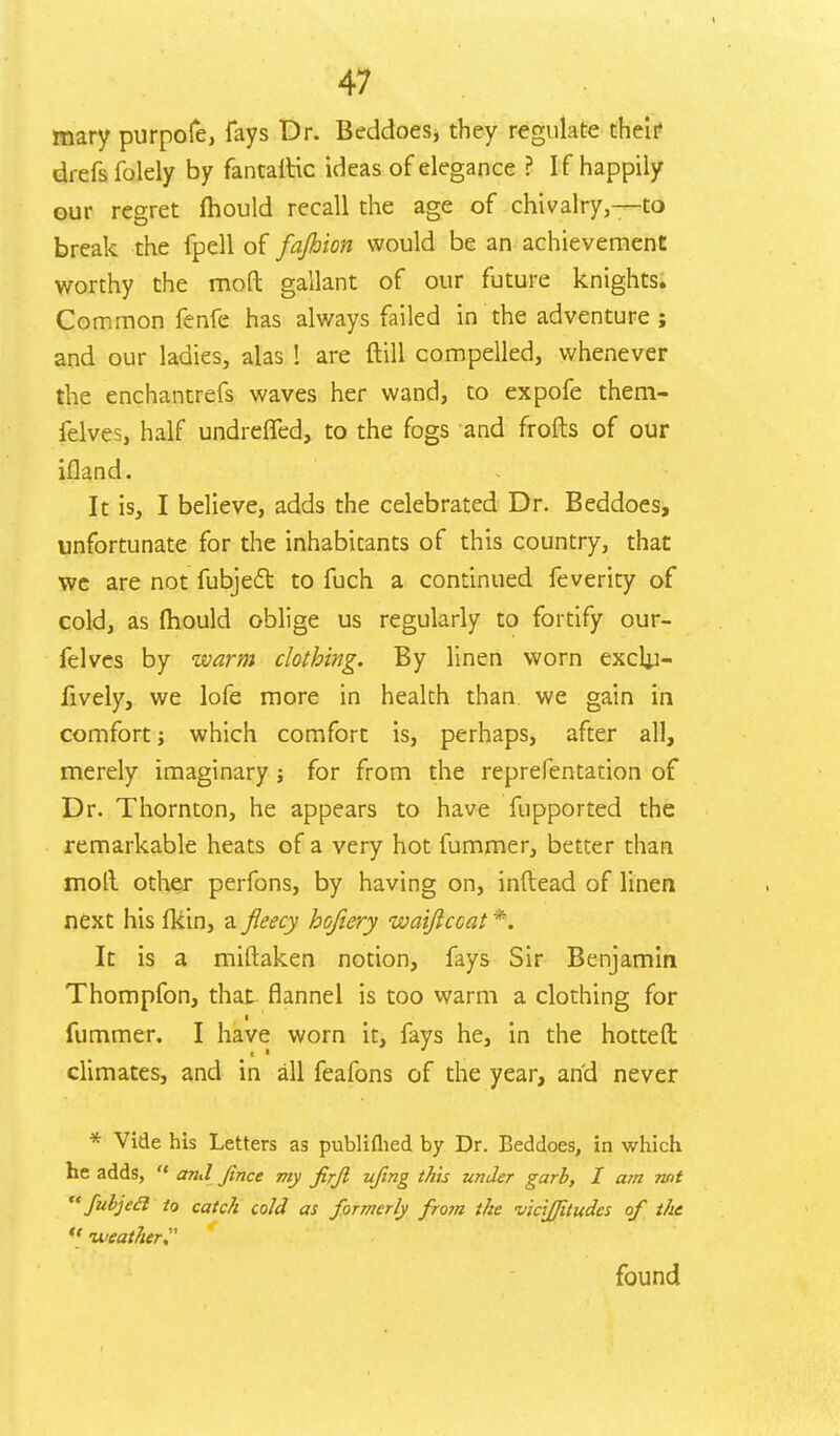 mary purpofe, fays Dr. Beddoes, they regulate their drefs folely by fantaltic ideas of elegance ? If happily our regret mould recall the age of chivalry,—to break the fpell of fajhion would be an achievement worthy the moft gallant of our future knights. Common fenfe has always failed in the adventure ; and our ladies, alas ! are ftill compelled, whenever the enchantrefs waves her wand, to expofe them- felves, half undreffed, to the fogs and frofts of our ifland. It is, I believe, adds the celebrated Dr. Beddoes, unfortunate for the inhabitants of this country, that we are not fubject to fuch a continued feverity of cold, as mould oblige us regularly to fortify our- felves by warm clothing. By linen worn excljj- fively, we lofe more in health than we gain in comfort; which comfort is, perhaps, after all, merely imaginary ; for from the reprefentation of Dr. Thornton, he appears to have fupported the remarkable heats of a very hot fummer, better than moll other perfons, by having on, inftead of linen next his fkin, a fleecy hojiery waiftccat \ It is a miftaken notion, fays Sir Benjamin Thompfon, that flannel is too warm a clothing for ■ fummer. I have worn it, fays he, in the hotted climates, and in all feafons of the year, and never * Vide his Letters as publifhed by Dr. Beddoes, in which he adds,  and Jince my jirjl ufmg this under garb, I am not  fubjecl to catc/i cold as formerly from the vicijjitudcs of the  -weather found