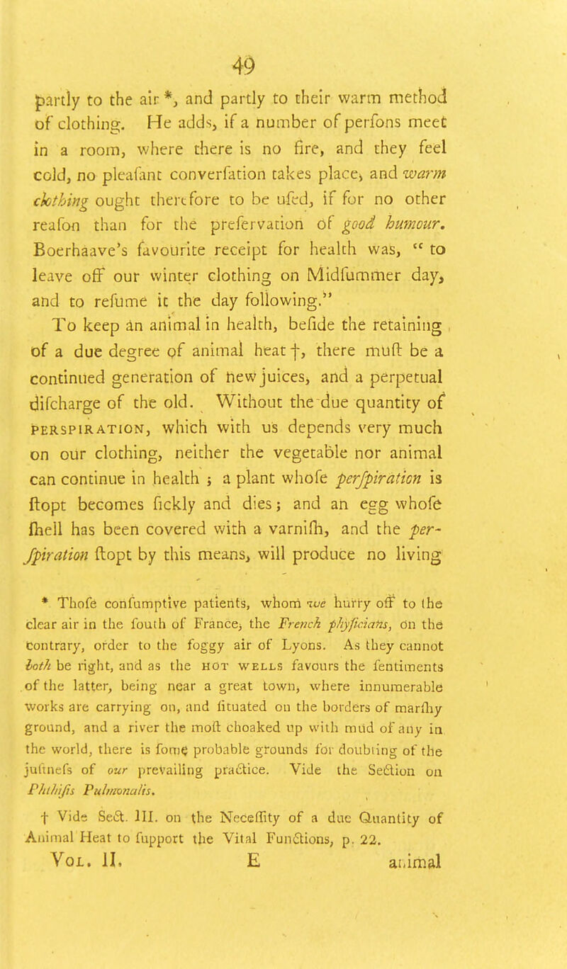 partly to the air *, and partly to their warm method of clothing. He adds, if a number of perfons meet in a room, where there is no fire, and they feel cold, no pleafaht converfation takes place* and warm clothing ought therefore to be ufed, if for no other reafon than for the prefervation of good humour. Boerhaave's favourite receipt for health was,  to leave off our winter clothing on Midfummer day, and to refume it the day following. To keep an animal in health, befide the retaining of a due degree of animal heat j-, there muft be a continued generation of new juices, and a perpetual difcharge of the old. Without the due quantity of perspiration, which with us depends very much on our clothing, neither the vegetable nor animal can continue in health j a plant whofe ferfpiration is ftopt becomes fickly and dies; and an egg whofe fliell has been covered with a varnilh, and the per- foration ftopt by this means, will produce no living * Thofe confumptive patients, whom ive hurry off to (he clear air in the fouth of France^ the Fre?ick fhyftciafts, On the contrary, order to the foggy air of Lyons. As they cannot both be right, and as the hot wells favours the fentiments of the latter, being near a great town, where innumerable works are carrying on, and lituated on the borders of marthy ground, and a river the mod choaked up with mtid of any in the world, there is fome probable grounds for doubling of the jultnefs of our prevailing practice. Vide the Section on Phlhijis Pulmonalis. f Vide Se6t. III. on the Neceffity of a due Quantity of Animal Heat to fupport the Vital Functions, p. 22. Vol. II, E ai.imal