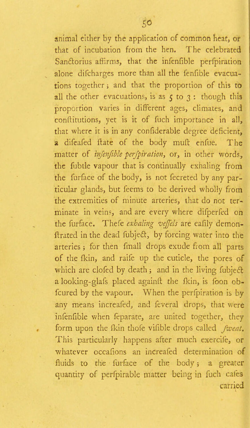animal either by the application of common heat, or that of incubation from the hen. The celebrated Sanctorius afiirms, that the infenfible perfpiration alone difcharges more than all the fenfible evacua- tions together; and that the proportion of this to all the other evacuations, is as 5 to 3 : though this proportion varies in different ages, climates, and conttitutions, yet is it of fuch importance in all, that where it is in any confiderable degree deficient, a difeafed ftate of the body mult enfue. The matter of injenfible perfpiration, or, in other words, the fubtle vapour that is continually exhaling from the furface of the body, is not fecreted by any par- ticular glands, but feems to be derived wholly from the extremities of minute arteries, that do not ter- minate in veins, and are every where difperfed on the furface. Thefe exhaling vejels are eafily demon- ftrated in the dead fubject, by forcing water into the arteries; for then fmall drops exude from all parts of the fkin, and raife up the cuticle, the pores of which are clofed by death; and in the living fubject a looking-glafs placed againft the fkin, is loon ob- fcured by the vapour. When the perfpiration is by any means increafed., and feveral drops, that were infenfible when feparate, are united together, they form upon the fkin thofe vifible drops called /wean This particularly happens after much exercife, or •whatever occafions an inCreafed determination of fluids to the furface of the body; a greater quantity of perfpirable matter being in fuch cafes carried 1