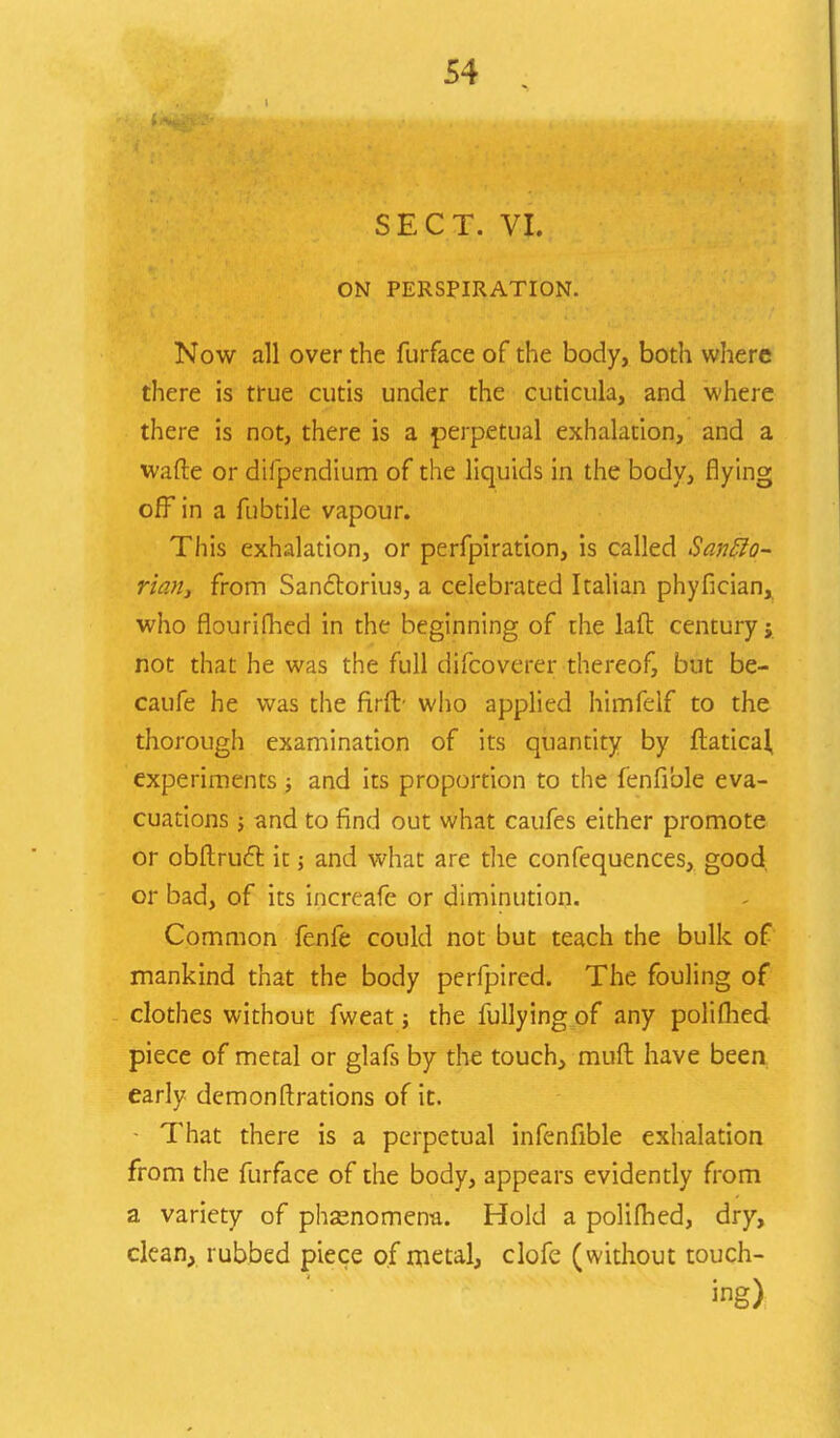 SECT. VI. ON PERSPIRATION. Now all over the furface of the body, both where there is true cutis under the cuticula, and where there is not, there is a perpetual exhalation, and a wafte or difpendium of the liquids in the body, flying off in a fubtile vapour. This exhalation, or perfpiration, is called SanElo- riartj from Sanctorius, a celebrated Italian phyfician, who flourifhed in the beginning of the laft century not that he was the full difcoverer thereof, but be- caufe he was the firft- who applied himfelf to the thorough examination of its quantity by ftatical, experiments j and its proportion to the fenfible eva- cuations 5 and to find out what caufes either promote or obftruct it; and what are the confequences, good or bad, of its increafe or diminution. Common fenfe could not but teach the bulk of mankind that the body perfpired. The fouling of clothes without fweat; the fullying of any polifhed piece of metal or glafs by the touch, muft have been early demonftrations of it. • That there is a perpetual infenfible exhalation from the furface of the body, appears evidently from a variety of phenomena. Hold a polifhed, dry, clean, rubbed piece of metal, clofe (without touch- ing)