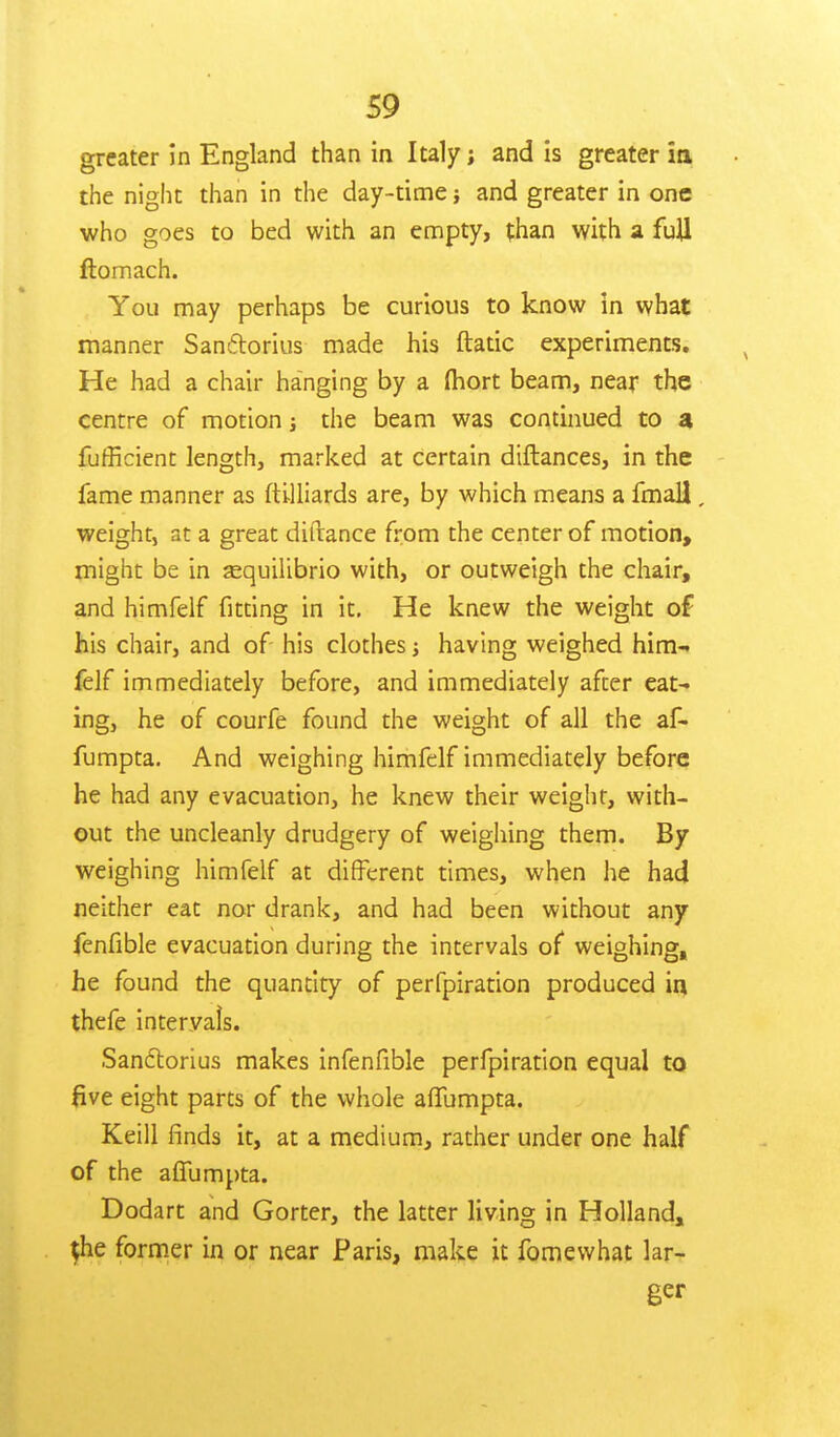 greater in England than in Italy; and is greater ia the night than in the day-time; and greater in one who goes to bed with an empty, than with a full ftomach. You may perhaps be curious to know in what manner Sanftorius made his ftatic experiments. He had a chair hanging by a fhort beam, near the centre of motion; the beam was continued to a fufficient length, marked at certain dtftances, in the fame manner as ftilliards are, by which means a fmaU, weight, at a great difrance from the center of motion, might be in sequilibrio with, or outweigh the chair, and himfelf fitting in it. He knew the weight of his chair, and of- his clothes; having weighed him- felf immediately before, and immediately after eat- ing, he of courfe found the weight of all the af- fumpta. And weighing himfelf immediately before he had any evacuation, he knew their weight, with- out the uncleanly drudgery of weighing them. By weighing himfelf at different times, when he had neither eat nor drank, and had been without any fenfible evacuation during the intervals of weighing, he found the quantity of perfpiration produced in thefe intervals. Sanctorius makes infenfible perfpiration equal to five eight parts of the whole afifumpta. Keill finds it, at a medium, rather under one half of the affumpta. Dodart and Gorter, the latter living in Holland, $he former in or near Paris, make it fomewhat lar- ger