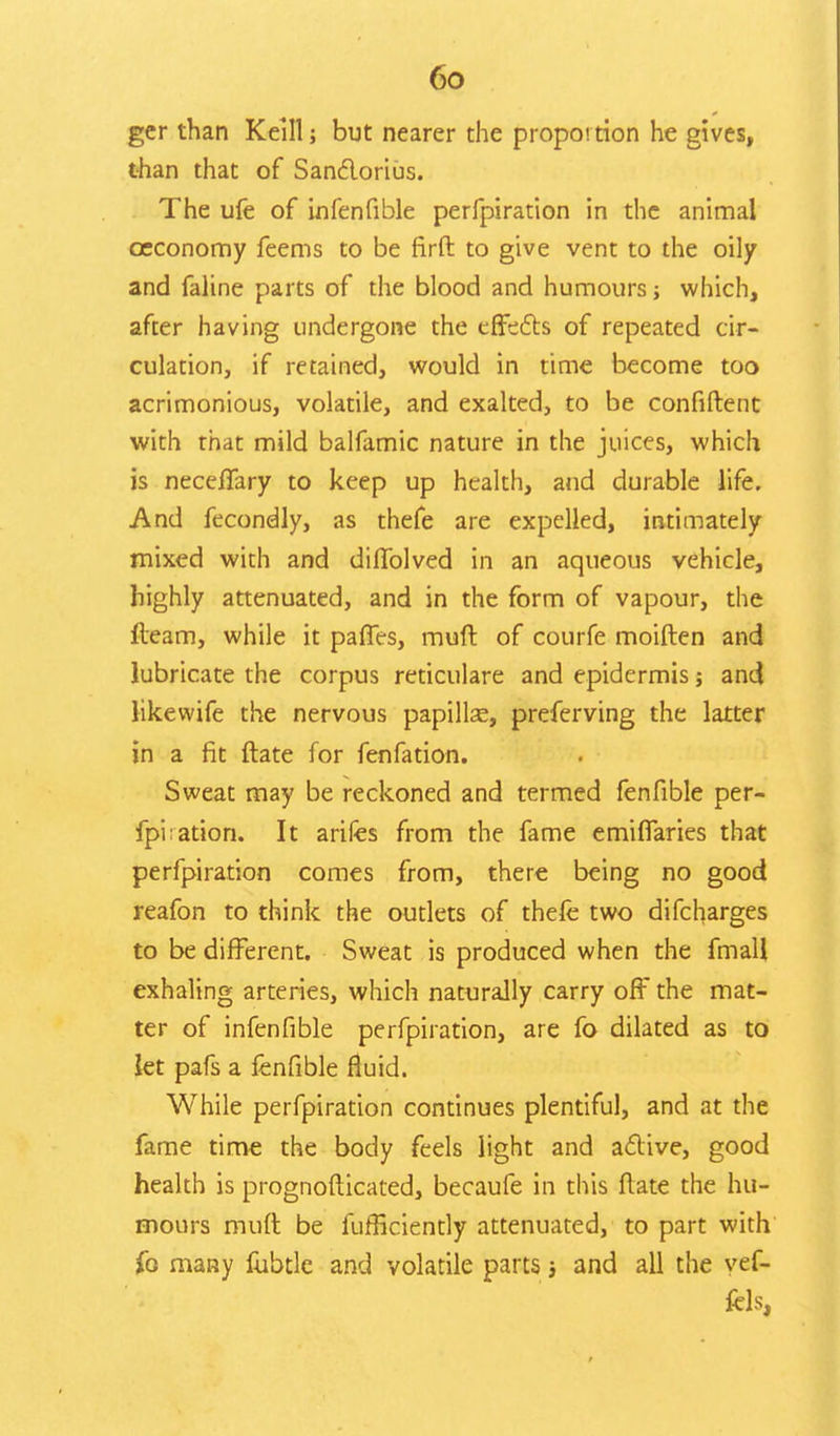 ger than Keill; but nearer the proportion he gives, than that of Sanctorius. The ufe of infenfible perfpiration in the animal oeconomy feems to be firft to give vent to the oily and faline parts of the blood and humours; which, after having undergone the effects of repeated cir- culation, if retained, would in time become too acrimonious, volatile, and exalted, to be confiftent with that mild balfamic nature in the juices, which is neceffary to keep up health, and durable life. And fecondly, as thefe are expelled, intimately mixed with and diffolved in an aqueous vehicle, highly attenuated, and in the form of vapour, the fleam, while it paffes, muft of courfe moiften and lubricate the corpus reticulare and epidermis; and likewife the nervous papillse, preferving the latter in a fit ftate for fenfation. Sweat may be reckoned and termed fenfible per- fpiiation. It arifes from the fame emiflaries that perfpiration comes from, there being no good reafon to think the outlets of thefe two difcharges to be different. Sweat is produced when the fmall exhaling arteries, which naturally carry off the mat- ter of infenfible perfpiration, are fo dilated as to let pafs a fenfible fluid. While perfpiration continues plentiful, and at the fame time the body feels light and active, good health is prognosticated, becaufe in this ftate the hu- mours muft be fufficiently attenuated, to part with fo many fubtle and volatile parts; and all the yef-
