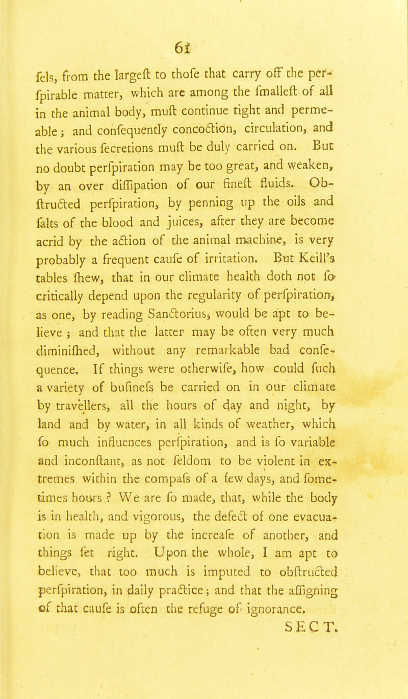 fels, from the large ft to thofe that carry off the per- fpirable matter, which are among the fmalleft of all in the animal body, muft continue tight and perme- able ; and confequently concoction, circulation, and the various fecretions muft be duly carried on. But no doubt perfpiration may be too great, and weaken, by an over diflipation of our ftneft fluids. Ob- ftructed perfpiration, by penning up the oils and felts of the blood and juices, after they are become acrid by the action of the animal machine, is very probably a frequent caufe of irritation. But Keill'a tables fhew, that in our climate health doth not Co critically depend upon the regularity of perfpiration, as one, by reading Sanctoriusj would be apt to be- lieve ; and that the latter may bs often very much diminilhed, without any remarkable bad confe- quence. If things were otherwife, how could fuch a variety of bufinefs be carried on in our climate by travellers, all the hours of day and night, by land and by water, in all kinds of weather, which fo much influences perfpiration, and is fo variable and inconftant, as not leldorn to be violent in ex- tremes within the compafs of a few days, and fome- times hours ? We are fo made, that, while the body is in health, and vigorous, the defect of one evacua- tion is made up by the increafe of another, and things fet right. Upon the whole, I am apt to believe, that too much is imputed to obftructed perfpiration, in daily practice; and that the afiigning cf that caufe is often the refuge of ignorance. SECT.