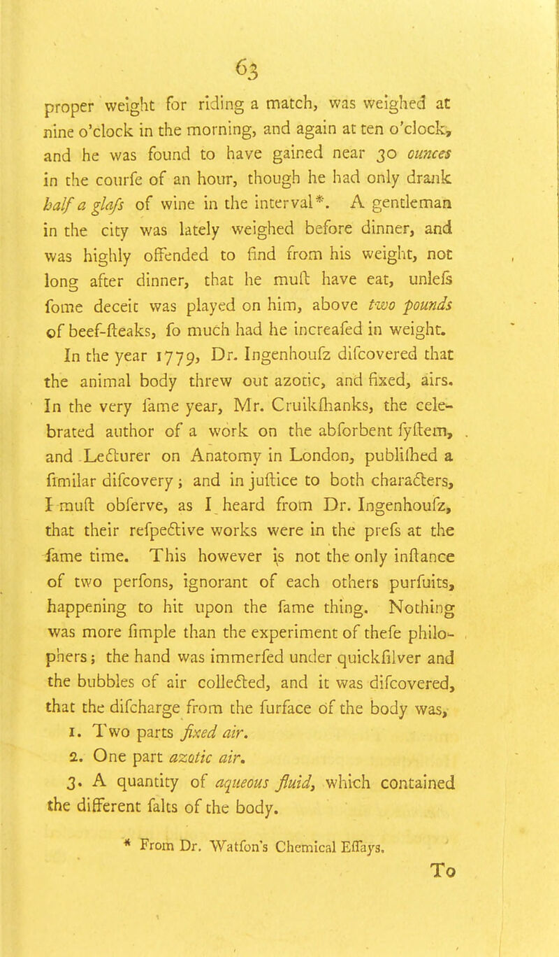 proper weight for riding a match, was weighed at nine o'clock in the morning, and again at ten o'clock, and he was found to have gained near 30 ounces in the courfe of an hour, though he had only drank half a glafs of wine in the interval*. A gentleman in the city was lately weighed before dinner, and was highly offended to find from his weight, not long after dinner, that he mud have eat, unlefs fome deceit was played on him, above two pounds of beef-fteaks, fo much had he increafed in weight. In the year 1779, Dr. Ingenhoufz difcovered that the animal body threw out azotic, and fixed, airs. In the very lame year, Mr. Cruikflianks, the cele- brated author of a work on the abforbent fyftem, and Lecturer on Anatomy in London, publilhed a frmilar difcovery; and in juftice to both characters, I rauft obferve, as I heard from Dr. Ingenhoufz, that their refpective works were in the prefs at the fame time. This however is not the only inftance of two perfons, ignorant of each others purfuits, happening to hit upon the fame thing. Nothing was more fimple than the experiment of thefe philo<- phers; the hand was immerfed under quickfilver and the bubbles of air collected, and it was difcovered, that the difcharge from the furface Of the body was, z. Two parts fixed air. 2. One part azotic air. 3. A quantity of aqueous fluid} which contained the different falts of the body. * From Dr. Watfon's Chemical Eflays. To