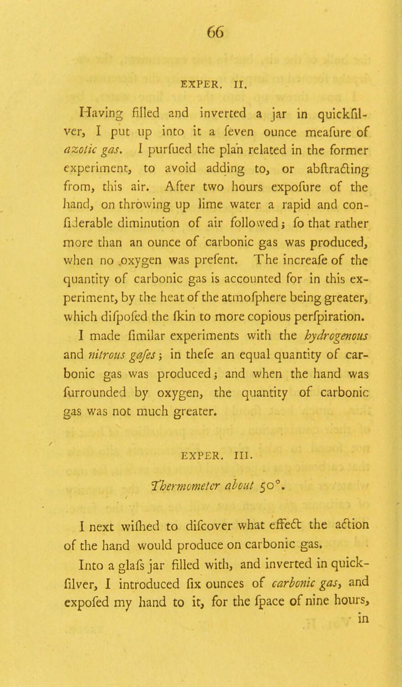 EXPER. II. Having filled and inverted a jar in quickfil- ver, I put up into it a feven ounce meafure of azotic gas. I purfued the plan related in the former experiment, to avoid adding to, or abftracting from, this air. After two hours expofure of the hand, on throwing up lime water a rapid and con- fiJerable diminution of air followed j fo that rather more than an ounce of carbonic gas was produced, when no .oxygen was prefent. The increafe of the quantity of carbonic gas is accounted for in this ex- periment, by the heat of the atmofphere being greater, which difpofed the fkin to more copious perfpiration. I made fimilar experiments with the hydrogenous and nitrous gafes; in thefe an equal quantity of car- bonic gas was produced; and when the hand was furrounded by oxygen, the quantity of carbonic gas was not much greater. EXPER. III. Thermometer about 50 °. I next wifhed to difcover what effedt the action of the hand would produce on carbonic gas. Into a glafs jar filled with, and inverted in quick- filver, I introduced fix ounces of carbonic gas, and expofed my hand to it, for the fpace of nine hours, in