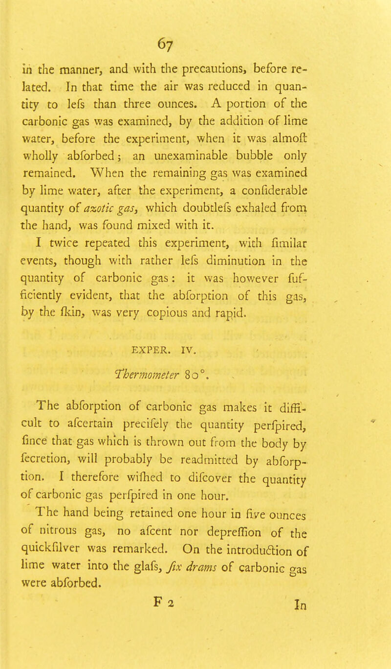 in the manner, and with the precautions, before re- lated. In that time the air was reduced in quan- tity to lefs than three ounces. A portion of the carbonic gas was examined, by the addition of lime water, before the experiment, when it was almoft wholly abforbed j an unexaminable bubble only remained. When the remaining gas was examined by lime water, after the experiment, a confiderable quantity of azotic gas, which doubdefs exhaled from the hand, was found mixed with it. I twice repeated this experiment, with fimilar events, though with rather lefs diminution in the quantity of carbonic gas: it was however fuf- ficiently evident, that the abforption of this gas, by the fkin, was very copious and rapid. EXPER. IV. Thermometer 8o°. The abforption of carbonic gas makes it diffi- cult to afcertain precifely the quantity perfpired, fince that gas which is thrown out from the body by fecretion, will probably be readmitted by abforp- tion. I therefore wifhed to difcover the quantity of carbonic gas perfpired in one hour. The hand being retained one hour in five ounces of nitrous gas, no afcent nor depreflion of the quickfilver was remarked. On the introduction of lime water into the glafs, fix drams of carbonic gas were abforbed. F2 In
