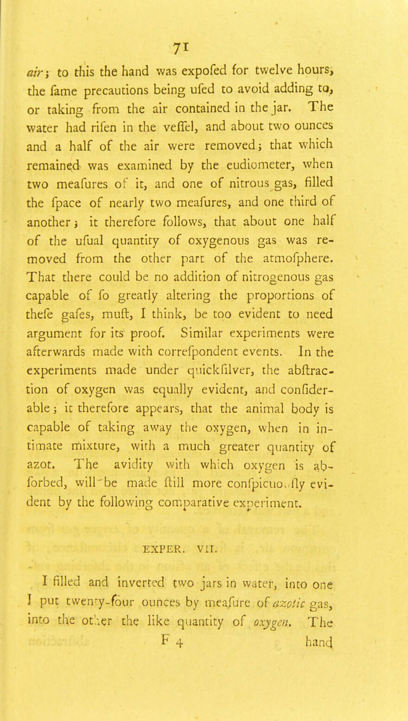 air; to this the hand was expofed for twelve hours, the fame precautions being ufed to avoid adding to, or taking from the air contained in the jar. The water had rifen in the vefTel, and about two ounces and a half of the air were removed; that which remained was examined by the eudiometer, when two meafures of it, and one of nitrous gas, filled the fpace of nearly two meafures, and one third of another; it therefore follows, that about one half of the ufual quantity of oxygenous gas was re- moved from the other part of the atmofphere. That there could be no addition of nitrogenous gas capable of fo greatly altering the proportions of thefe gafes, muft, I think, be too evident to need argument for its proof. Similar experiments were afterwards made with correfpondent events. In the experiments made under quickfilver, the abftrac- tion of oxygen was equally evident, and confider- able; it therefore appears, that the animal body is capable of taking away the oxygen, when in in- timate mixture, with a much greater quantity of azot. The avidity with which oxygen is ab- forbed, will'be made ftill more confpicuo. lly evi- dent by the following comparative experiment. EXPER. Vil. I filled and inverted two jars in water, into one I put twemy-four ounces by meafure of azotic gas, into the ot'.-.er the like quantity of oxygen. The F 4 hand